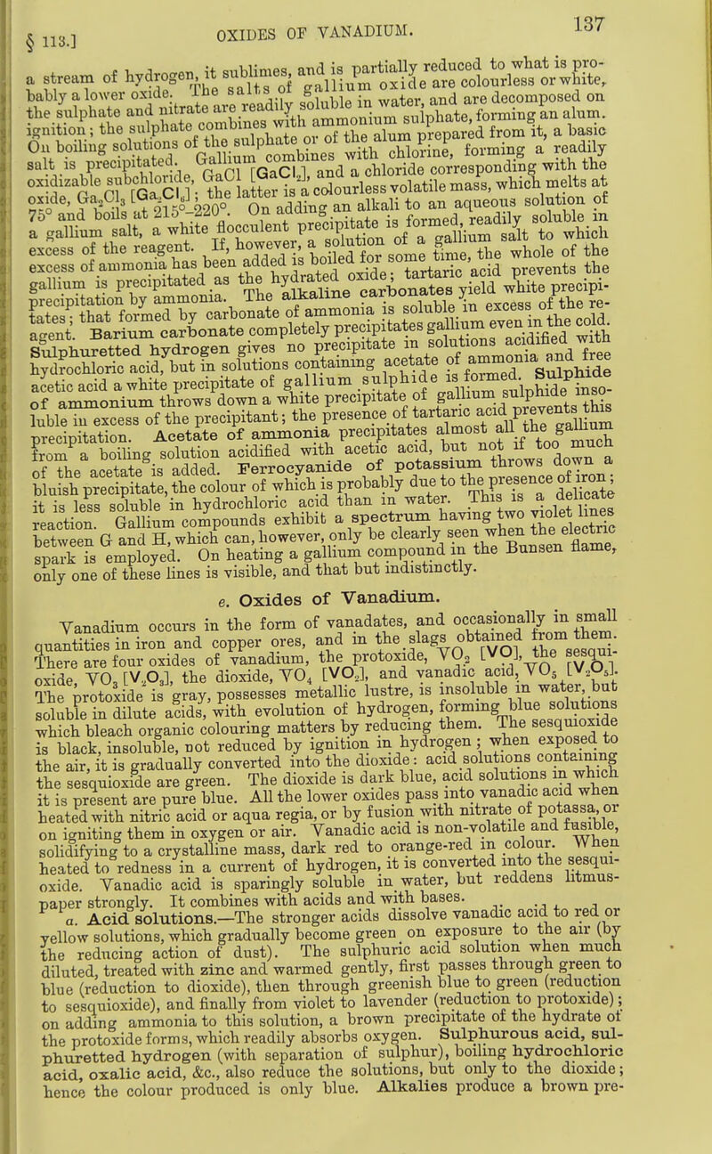 , JJ3 ] OXIDES or VANADIUM. IST a stream of hy^rossn -t sublime. a„^^^ salt is p?ecipitaW^^ oiiduaWe subcHoude Iff ^ I ''^ colourless volatile mass, whieh melts at hyK^Lri^^^^^^^^ co^taing.g acetate -r^on^. ^^^re^ acetic acid a white precipitate of ga hum V.l W s^phSe^^^^^^^^^ of ammonium throws down a white precipitate of pl^^^. ,^3^'^^^^ ?uble in excess of the precipitant; the Presence of tartaric acid preven^^^^^ precipitation. Acetate of ammonia precipitates ^^^i^^^^f/f^^.h from a boiUng solution acidified with acetic acid, but not it ^^^^ ?fThe acetate'is added. Terrocyanide P°;-Xre ™ce oflron bluish precipitate, the colour of which is probably due to the Fesence o± iron it is less soluble in hydrochloric acid than in water. This is a delicate reaction Gallium compounds exhibit a spectrum having two violet lines betw eS G and H. which%an, however only be ^l^-ly/.^^.f ^^^^^^^^ spark is employed. On heating a galhum compound m the Bunsen tiame, only one of these lines is visible, and that but indistinctly. e. Oxides of Vanadium. Yanadium occurs in the form of vanadates, and occasionally in srnall qnantities in iron and copper ores, and m the slags obtamed ±rom ttem There are four oxides of vanadium, the protoxide, YO^ tVO], the sesqui oxide YO,[VA], the dioxide, YO4 [VO,], and yanadic acid, YO5 [V,OJ. The Protoxide is gray, possesses metallic lustre, is insoluble m water but soluble in dilute adds, with evolution of hydrogen, formmg blue solutions which bleach organic colouring matters.by reducing them. The sesquioxide is black, insoluble, not reduced by ignition in hydrogen; when exposed to the air, it is gradually converted into the dioxide: acid solutions containing the sesquioxfde are g^een. The dioxide is dark blue, acid solutions in which it is present are pure blue. All the lower o)ade_s pass into vanadic acid when heated with nitric acid or aqua regia,or by fusion with nitrate of potassa or on igniting them in oxygen or air. Yanadic acid is non-volatile and fusible sohdifying to a crystalline mass, dark red to orange-red in colour. When heated to redness in a current of hydrogen, it is converted into the sesqui- oxide. Yanadic acid is sparingly soluble in water, but reddens litmus- paper strongly. It combines with acids and with bases. a Acid solutions.—The stronger acids dissolve vanadic acid to red or yellow solutions, which gradually become green on exposure to the air (by the reducing action of dust). The sulphuric acid solution when much diluted, treated with zinc and warmed gently, first passes through green to blue (reduction to dioxide), then through greenish blue to green (reduction to sesquioxide), and finally from violet to lavender (reduction to protoxide); on adding ammonia to this solution, a brown precipitate of the hydrate ot the protoxide forms, which readily absorbs oxygen. Sulphurous acid, sul- phuretted hydrogen (with separation of sulphur), boiling hydrochloric acid oxalic acid, &c., also reduce the solutions, but only to the dioxide; hence the colour produced is only blue. Alkalies produce a brown pre-