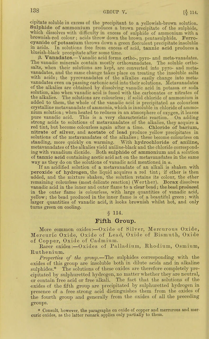 GROUP V. ■cipitate soluble in excess of tlie precipitant to a yellowish-brown solution. Sulphide of ammonium produces a brown precipitate of the sulphide, which _ dissolves with difficulty in excess of sulphide of ammonium with a brownish-red colour ; acids throw down the brown pentasulphide. Ferro- cyanide of potassium throws down a green flocrulent precipitate insoluble in acids. In solutions free from excess of acid, tannic acid produces a blueish-black precipitate after some time. /3. Vanadates.—Vanadic acid forms ortho-, pyro- and meta-vanadates. The vanadic minerals contain mostly orthovanadates. The soluble ortho- salts, when their solutions are kept, are converted into pyro- and meta- vanadates, and the same change takes place on treating the insoluble salts ■with acids; the pyrovanadates of the alkalies easily change into meta- vanadates even on passing carbonic acid into their solutions. Metavanadates of the alkalies are obtained by dissolving vanadic acid in potassa or soda solution, also when vanadic acid is fused with the carbonates or nitrates of the alkalies. The solutions are colourless; if solid chloride of ammonium is added to them, the whole of the vanadic acid is precipitated as colourless crystalline metavanadate of ammonia, which is insoluble in chloride of ammo- nium solution; when heated to redness in an atmosphere of oxj'gen, it leaves pure vanadic acid. This is a very characteristic reaction. On adding strong acids to solutions of metavanadates of the alkalies, they acquire a red tint, but become colourless again after a time. Chloride of barium, nitrate of silver, and acetate of lead produce yellow precipitates in solutions of the metavanadates of the alkalies ; these become colourless on standing, more quickly on warming. With hydrochloride of aniline, metavanadates of the alkalies yield aniline-black and the chloride correspond- ing with vanadium dioxide. Both sulphide of ammonium and a solution of tannic acid containing acetic acid act on the metavanadates in the same way as they do on the solutions of vanadic acid mentionea in a. If an acidified solution of a metavanadate of an alkali is shaken with peroxide of hydrogen, the liquid acquires a red tint; if ether is then added, and the mixture shaken, the solution retains its colour, the ether remaining colourless (most delicate reaction) (Werther). Borax dissolves vanadic acid in the inner and outer flame to a clear bead; the bead produced in the outer flame is colourless, with large quantities of vanadic acid, yellow; the bead produced in the inner flame is of a beautiful green; with larger quantities of vanadic acid, it looks brownish whilst hot, and only turns green on cooling. § 114. Fifth Group. More common oxides:—Oxide of Silver, Mercurous Oxide, Mercviric Oxide, Oxide of Lead, Oxide of Bismuth, Oxide of Copper, Oxide of Cadmium. Barer oxides:—Oxides of Palladium, Bhodium, Osmium, Buthenium. Properties of the group.—The sulphides corresponding with the oxides of this group are insoluble both in dilute acids and in alkaline sulphides.* The solutions of these oxides are therefore completely pre- cipitated by sulphuretted hydrogen, no matter whether they are neutral, or contain free acid or free alkali. The fact that the solutions of the oxides of the fifth group are precipitated by sulphuretted hydrogen in presence of a free strong acid distinguishes them from the oxides of the fourth group and generally from the oxides of all the preceding groups. * Consult, however, the paragraphs on oxide of copper and mercurous and mer- curic oxides, as the latter remark applies only partially to them.
