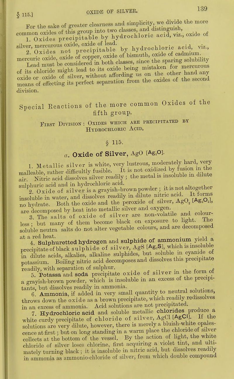For the sake of greater clearness and ^^Pli^J^; J^S' «f crrnxm into two classes, and clistmguisn, _ oxjdes hydrochloric acid, viz., oxide of *r~Tof ;^?c^ilble by hydrochloric acid vi., iS'SS^Ji^a-it'^o^Lpd^ ^^^s it efcting its perfect separation from the oxrdes of the second division. Special Reactions of the more common Oxides of tlie fifth group. First Division : Oxides which are precipitated by Hydrochloric Acid. § 115. a. Oxide of Silver, AgO [Ag.O]. 1. Metallic silver is white, very lustrous, moderately ha^^^^^ malleable rather difficultly fusible. It is not oxidized by fusion m the Til Nitkc^^^^^ dissolves sHver readHy ; the metal is insoluble m ddute sidphuric acid and in hydrochloric acid. ., • + u„„^fVo-r 2 Oxide of silver is a grayish-brown powder ; it is not altogether insoluble in water, and dissolves readUy in dilute nitric acid^ It forms no hydrate. Both the oxide and the peroxide of silver, AgO, [Ag.O.I, are decomposed by heat into metallic silver and oxygen 3 The^alts of oxide of silver are non-volatde and cota- less • but many of them become black on exposure to light. iJie soluble neutra salts do not alter vegetable colours, and are decomposed at ^^Sulphuretted hydrogen and sulphide of ammonium yield a precipitateof black sulphide of silver, AgS [Ag,S], which is insoluble in dilute acids, alkalies, alkahne sulphides, but soluble m cyamde of potassium. Boihng nitric acid decomposes and dissolves this precipitate readily, with separation of sulphur. ■ j.r. c ^ 5. Potassa and soda precipitate oxide of silver m the form of a grayish-brown powder, which is insoluble in an excess of the precipi- tants, but dissolves readily in ammonia. i 6 Ammonia, if added in very small quantity to neutral solutions, throws down the oxide as a brown precipitate, which readily redissolves in an excess of ammonia. Acid solutions are not precipitated. 7 Hydrochloric acid and soluble metallic chlorides produce a white curdy precipitate of chloride of silver, AgCl [AgCl] It the solutions are very dilute, however, there is merely a bluish-wlute opales- cence at first; but on long standing in a warm place the cUoride of silver collects at the bottom of the vessel. By the action of light, the white chloride of silver loses chlorine, first acquiring a violet tint, and ulti- mately turning black; it is insoluble in nitric acid, but dissolves readily in ammonia as ammonio-chloride of silver, from which double compound