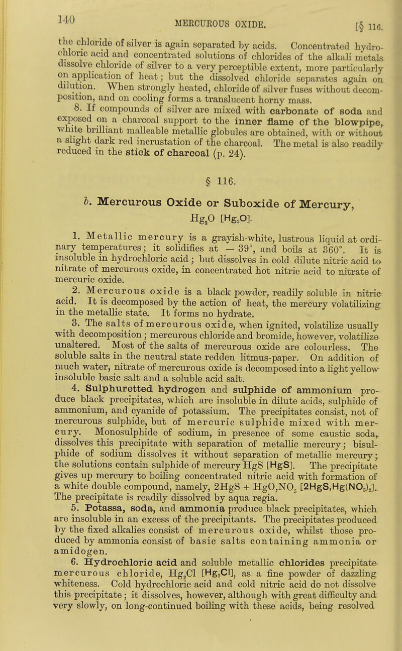 MERCUEOUS OXIDE. [§ 116. the chloride of silver is again separated by acids. Concentrated hydro- chloric acid and concentrated solutions of chlorides of the alkali metals, dissolve chloride of silver to a very perceptible extent, more particularly on application of heat; but the dissolved chloride separates again on dilution. When strongly heated, chloride of silver fuses without decom- position, and on cooling forms a translucent horny mass. 8. If compounds of silver are mixed with carbonate of soda and exposed on a charcoal support to the inner flame of the blowpipe, white brilliant malleable metallic globules are obtained, with or without a slight dark red incrustation of the charcoal. The metal is also readily reduced in the stick of charcoal (p. 24). § 116. I. Mercurous Oxide or Suboxide of Mercury, Hg,0 [Hg,0]. 1. Metallic mercury is a grayish-white, lustrous liquid at ordi- nary temperatures; it solidifies at - 39°, and boHs at 360°. It is insoluble in hydrochloric acid; but dissolves in cold dilute nitric acid to nitrate of mercurous oxide, in concentrated hot nitric acid to nitrate of mercuric oxide. 2. Mercurous oxide is a black powder, readily soluble in nitric acid. It is decomposed by the action of heat, the mercury volatilizing in the metallic state. It forms no hydrate. _ 3. The salts^ of mercurous oxide, when ignited, volatilize usually with decomposition; mercurous chloride and bromide, however, volatihze unaltered. Most of the salts of mercurous oxide are colourless. The soluble salts in the neutral state redden litmus-paper. On addition of much water, nitrate of mercurous oxide is decom.posed into a hght yellow insoluble basic salt and a soluble acid salt. 4. Sulphuretted hydrogen and sulphide of ammonium pro- duce black precipitates, which are insoluble in dilute acids, sulphide of ammonium, and cyanide of potassium. The precipitates consist, not of mercurous sulphide, but of mercuric sulphide mixed with mer- cury. Monosulphide of sodium, in presence of some caustic soda,, dissolves this precipitate with separation of metallic mercury; bisul- phide of sodium dissolves it without separation of metaUic mercury; the solutions contain sulphide of mercury HgS [HgS]. The precipitate gives up mercury to boiling concentrated nitric acid with formation of a white double compound, namely, 2IIgS + HgO,N05 [2HgS,Hg(N03)J.. The precipitate is readily dissolved by aqua regia. 5. Potassa, soda, and ammonia produce black precipitates, which are insoluble in an excess of the precipitants. The precipitates produced by the fixed alkalies consist of mercurous oxide, whilst those pro- duced by ammonia consist of basic salts containing ammonia or amidogen. 6. Hydrochloric acid and soluble metallic chlorides precipitate mercurous chloride, Hg^Cl [HgaCI], as a fine powder of dazzHng whiteness. Cold hydrochloric acid and cold nitric acid do not dissolve this precipitate; it dissolves, however, although with great difficulty and very slowly, on long-continued boiling with these acids, being resolved