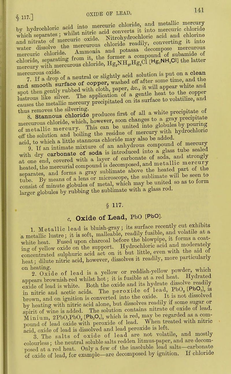 ^ -j OXIDE OF LEAD. ^^^'^ • 'A ;r,+n mfircuric chloride, and metalUc mercury by hydrochlonc ^'3'e^^^^^ it into mercuric chloride which separates; ^l^^l^*/^'^f/''^itXdrochloric acid and chlorine .ndnitrate of mercun^^^^^^^^^^^ chS readily, converting it into water dissolve tne meiouiuu __i.„c.ca decompose mercurous xnercuric chloride. ^^^^^^^^^^STc^^^^^^ subamide of chloride, separating from it, the J rHg^NH.CI] the latter mercury with mercurous chloride, Hg^NH^Hg.t-i l 6^ 'g's'aZus cMoride produces first of aU a white precipitate of 9 If an intimate mixture of an anhydi-ous compound of mercury w^th drv cS^nate of soda is introduced into a glass tube sealed with dry f . 1 of carbonate of soda, and strongly krger globules by rubbing the sublimate with a glass rod. § 117. c. Oxide of Lead, PbO [PbO]. 1 Metallic lead is bluish-gray; its surface recently cu* exhibits a me a lie lustre; it is soft, maUeable, readUy fusible, and volatile at a tSte heat. loused upon charcoal before the blowpipe it forms a coat- ^g of yellow oxide on the support. Hydrochloric acid and moderately SLentrated sulphuric acid act on it but little, even with the aid of S; dilute nitric acid, however, dissolves it readily, more particularly °''^2''oSde of lead is a yellow or reddish-yellow powder, which appears brownish-red whilst hot; it is fusible at a red heat. Hy^^^ed oxide of lead is white. Both the oxide and its hydrate dissolve readily in nitric and acetic acids. The peroxide of lead I'bO [PbOJ ib brown, and on ignition is converted into the oxide. It is not dissolved by heating with nitric acid alone, but dissolves readily if some sugar or spirit of wine is added. The solution contains nitrate of oxide of lead. Minium, 2PbO,Pb03 [Pb30J, which is red, may be regarded as a com- pound of lead oxide with peroxide of lead. When treated with nitric acid, oxide of lead is dissolved and lead peroxide is left. 3 The salts of oxide of lead are not volatile, and mostly colourless • the neutral soluble salts redden litmus-paper, and are decom- posed at a red heat. Only a few of the insoluble lead salts—carbonate of oxide of lead, for example—are decomposed by ignition. If chloride