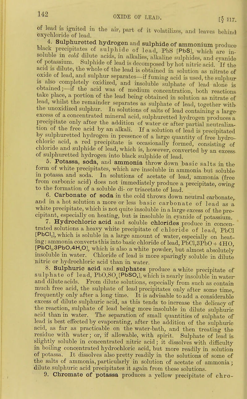 OXIDE OF LEAD. of lead is ignited in the air, part of it volatilizes, and leaves behind oxychloride of lead. 4. Sulphuretted hydrogen and sulphide of ammonium produce black precipitates ot sulphide of lead, PbS [PbS], which are in- soluble in cold dilute acids, in alkalies, alkaline sulphides, and cyanide of potassium. Sulphide of lead is decomposed by hot nitric acid. If the acid IS dilute, the whole of the lead is obtained in solution as nitrate of oxide of lead and sulphur separates-if fuming acid is used, the sulphur IS also completely oxidized, and insoluble sulphate of lead alone is obtained;—if the acid was of medium concentration, both reactions take place, a portion of the lead being obtained in solution as nitrate of lead, whilst the remainder separates as sulphate of lead, together with the unoxidized sulphur. In solutions of salts of lead containing a large- excess of a concentrated mineral acid, sulphuretted hydrogen produces a precipitate only after the addition of water or after partial neutraliza- tion of the free acid by an alkali. If a solution of lead is precipitated by sulphuretted hydrogen in presence of a large quantity of free hydro- chloric acid, a red precipitate is occasionally formed, consisting of chloride and sulphide of lead, which is, however, converted by an excess- ot sulphuretted hydrogen into black sulphide of lead. 5. Potassa, soda, and ammonia throw down basic salts in the form of white precipitates, which are insoluble in ammonia but soluble- m potassa and soda. In solutions of acetate of lead, ammonia (free from carbonic acid) does not immediately produce a precipitate, owing to the formation of a soluble di- or triacetate of lead. 6. Carbonate of soda in the cold throws down neutral carbonate^ and m a hot solution a more or less basic carbonate of lead as a white precipitate, which is not quite insoluble in a large excess of the pre- cipitant, especially on heating, but is insoluble in cyanide of potassium. 7. Hydrochloric acid and soluble chlorides produce in concen- trated solutions a heavy white precipitate of chloride of lead, PbCl [PbCI,], which is soluble in a large amount of water, especially on heat- ing : ammonia converts this into basic chloride of lead, PbCl,3PbO + 4II0, [PbCl2,3PbO,4H,0], which is also a white powder, but almost absolutely insoluble in water. Chloride of lead is more sparingly soluble in dilute nitric or hydrochloric acid than in water. 8. Sulphuric acid and sulphates produce a white precipitate of sulphate oi lead, PbO,S03[PbSO,], which is nearly insoluble in water- and dilute acids. From dilute solutions, especially from such as contain much free acid, the sulphate of lead precipitates only after some time,, frequently only after a long time. It is advisable to add a considerable excess of dilute sulphuric acid, as this tends to increase the delicacy of the reaction, sulphate of lead being more insoluble in dilute sulphuric acid than in water. The separation of small quantities of sulphate of lead is best effected by evaporating, after the addition of the sulphuric acid, as far as practicable on the water-bath, and then treating the residue with water; or, if allowable, with spirit. Sulphate of lead is slightly soluble in concentrated nitric acid; it dissolves with difficulty in boiling concentrated hydrochloric acid, but more readily in solution of potassa. It dissolves also pretty readily in the solutions of some of the salts of ammonia, particularly in solution of acetate of ammonia; dilute sulphuric acid precipitates it again from these solutions.