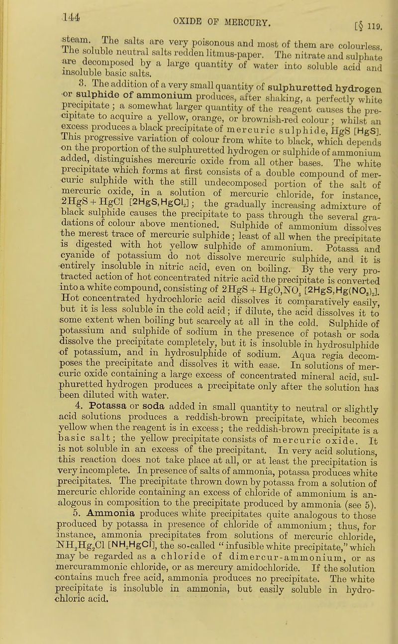 -^^'^ OXIDE OF MERCURY. (-^ ^hT\ u^^ saj^^svery poisonous and most of them are colourless Ihe soluble neutral salts redden litmus-paper. The nitrate and sulphate are decomposed by a large quantity of water into soluble acid and insoluble basic salts. 3. The addition of a very small quantity of sulphuretted hydrogen •or sulphide of ammonium produces, after shaking, a perfectly white precipitate ; a somewhat larger quantity of the reagent causes the pre- cipitate to acquire a yellow, orange, or brownLsh-red colour; whilst an excess produces a black precipitate of mercuric sulphide, HgS [HgS] Ihis progressive variation of colour from white to black, which depends on the proportion of the sulphuretted hydrogen or sulphide of ammonium added,_ distinguishes mercuric oxide from all other bases. The white precipitate which forms at first consists of a double compound of mer- curic sulphide with the still undecomposed portion of the salt of of mercuric chloride, for instance, 2HgS-l- HgCl [2HgS,HgCIJ; the graduaUy increasing admixture of black sulphide causes the precipitate to pass through the several gra- dations of colour above mentioned. Sulphide of ammonium dissolves the merest trace of mercuric sulphide; least of all when the precipitate is digested with hot yeHow sulphide of ammonium. Potassa and cyanide of potassium do not dissolve mercui^c sulphide, and it is -entirely insoluble in nitric acid, even on boiling. By the very pro- tracted action of hot concentrated nitric acid the precipitate is converted into a white compound, consisting of 2HgS + H:gO,N'05 L2HgS,Hg(N0,)J Hot concentrated hydrochloric acid dissolves it comnaratively easily but It is less soluble in the cold acid; if dilute, the acid dissolves it to some extent when boiling but scarcely at all in the cold. Sulphide of potassium and sulphide of sodium in the presence of potash or soda dissolve the precipitate completely, but it is insoluble in hydrosulphide ■of potassium, and in hydrosulphide of sodium. Aqua regia decom- poses the precipitate and dissolves it with ease. In solutions of mer- curic oxide containing a large excess of concentrated mineral acid, sul- phuretted hydrogen produces a precipitate only after the solution has been diluted with water. _ 4. Potassa or soda added in small quantity to neutral or slightly acid solutions produces a reddish-brown precipitate, which becomes yellow when the reagent is in excess; the reddish-brown precipitate is a basic salt; the yellow precipitate consists of mercuric oxide. It is not soluble in an excess of the precipitant. In very acid solutions this reaction does not take place at all, or at least the precipitation is very incomplete. In presence of salts of ammonia, potassa produces white precipitates. The precipitate thrown down by potassa from a solution of mercuric chloride containing an excess of chloride of ammonium is an- alogous in composition to the precipitate produced by ammonia (see 5). 5. Ammonia produces white precipitates quite analogous to those produced by potassa in presence of chloride of ammonium; thus, for instance, ammonia precipitates from solutions of mercuric chloride NHgHg^Cl [NHjHgCI], the so-called  infusible white precipitate, which may be regarded as a chloride of dimercur-ammonium, or as mercurammonic chloride, or as mercury amidochloride. If the solution ■contains much free acid, ammonia produces no precipitate. The white precipitate is insoluble in ammonia, but easily soluble in hydro- chloric acid.