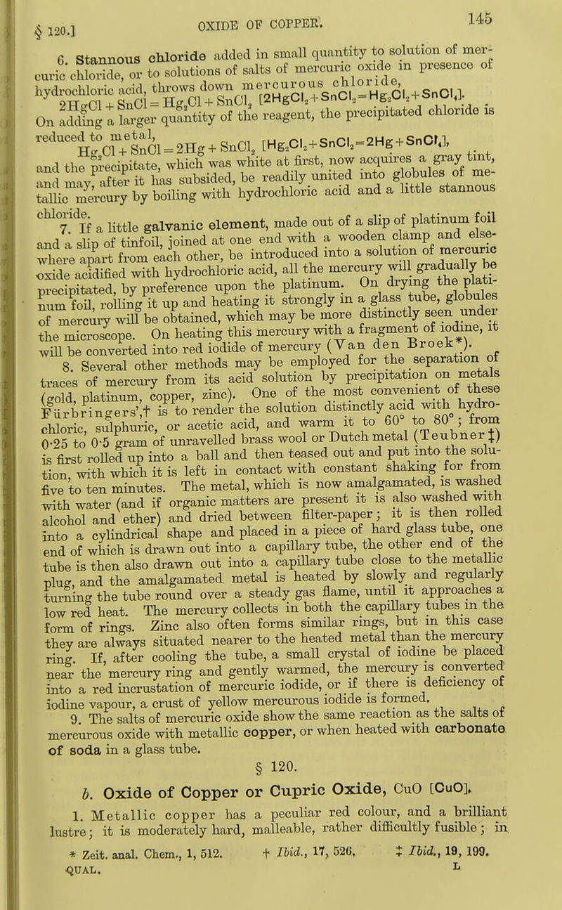 G Stannous chloride added in small quantity to solution of mer^ curio chloX^- to solutions of salts of —c ox.de m presence of On Lfdfug t ?at- q-kity of the reagent, the precipitated chlonde .s reduced to metal,^^^^^^^^^^^^ and the Precipitate, which was white at first, now acquires a gray tmt, and m W^er subsided, be readily united into g obules of me- un^^L^ry by boiling with hydrochloric acid and a httle stannous Y K a little galvanic element, made out of a slip of plaWm foil and a slip of tinfoil, joined at one end with a wooden c amp and else- There apax? from eLch other, be introduced into a solution of mercunc We aerified with hydrochloric acid, all the mercury will gradually be TecipSed, by preference upon the platinum. On drying the plati- Soil, roiling it up and heating it strongly in a g ass tube, globules of mercury wiU be obtained, which may be more distmctly seen under the microscope. On heating this mercury with a fragme^ of iodine, it wiU be converted into red iodide of mercury (Yan den Broek*). 8 Several other methods may be employed for the separation ot trace's of mercury from its acid solution by precipitation on metals (gold, platinum, copper, zinc). One of the most convenient of these furb?ingers';t is to render the solution ^^^'-^fy^^^^^^o^Z chloric siflphuric, or acetic acid, and warm it to 60 to 80 , trom 0-25 to 0-5 gram of unravelled brass wool or Dutch metal (Teubner J) is first roUed up into a ball and then teased out and put into the solu- tion with which it is left in contact with constant shaking for from five to ten minutes. The metal, which is now amalgamated, is washed Tvdth water (and if organic matters are present it is also washed with alcohol and ether) and dried between filter-paper ; it is then rolled into a cylindrical shape and placed in a piece of hard glass tube one end of which is drawn out into a capillary tube, the other end of the tube is then also drawn out into a capUlary tube close to the metallic plug, and the amalgamated metal is heated by slowly and regularly turning the tube round over a steady gas flame, until it approaches a low red heat. The mercury coUects in both the capillary tubes in the form of rings. Zinc also often forms similar rings, but m this case they are always situated nearer to the heated metal than the mercury ring If, after cooling the tube, a small crystal of iodine be placed near the mercury ring and gently warmed, the mercury is converted into a red incrustation of mercuric iodide, or if there is deficiency of iodine vapour, a crust of yellow mercurous iodide is formed. 9 The salts of mercuric oxide show the same reaction as tbe salts ot mercurous oxide with metallic copper, or when heated with carbonate of soda in a glass tube. § 120. b. Oxide of Copper or Cupric Oxide, CuO [CuO]» 1. Metallic copper has a peculiar red colour, and a brilliant lustre; it is moderately hard, malleable, rather difficultly fusible; in * Zeit. anal. Chem., 1, 512. + lUd., 17, 526, t Ibid., 19, 199. <JUAL. ^