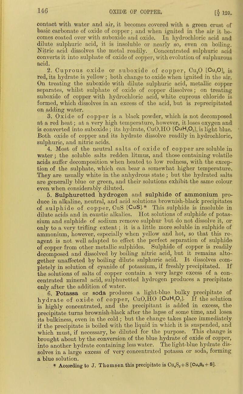 [§ 120. contact witli water and air, it becomes covered with a green crust of basic carbonate of oxide of copper; and when ignited in the air it be- comes coated over with suboxide and oxide. In hydrochloric acid and dilute sulphuric acid, it is insoluble or nearly so, even on boiling. Nitric acid dissolves the metal readily. Concentrated sulphuric acid converts it into sulphate of oxide of copper, with evolution of sulphurous acid. 2. Cuprous oxide or suboxide of copper, Cu^O [Ou^O], is red, its hydrate is yellow; both change to oxide when ignited in the air. On treating the suboxide with dilute sulphuric acid, metallic copper separates, whilst sulphate of oxide of copper dissolves; on treating suboxide of copper with hydrochloric acid, white cuprous chloride is formed, which dissolves in an excess of the acid, but is reprecipitated on adding water. 3. Oxide of copper is a black powder, which is not decomposed at a red heat; at a very high temperature, however, it loses oxygen and is converted into suboxide; its hydrate, CuO,HO [CuH^O^],is light blue. Both oxide of copper and its hydrate dissolve readily in hydrochloric, sulphuric, and nitric acids. 4. Most of the neutral salts of oxide of copper are soluble in water; the soluble salts redden litmus, and those containing volatile- acids suffer decomposition when heated to low redness, with the excep- tion of the sulphate, which can bear a somewhat higher temperature.. They are usually white in the anhydrous state ; but the hydrated salts, are generally blue or green, and their solutions exhibit the same colour, even when considerably diluted. 5. Siilphuretted. hydrogen and sxilphide of ammonium pro- duce in alkaline, neutral, and acid solutions brownish-black precipitates of sulphide of copper, CuS [CuS].* This sulphide is insoluble in dilute acids and in caustic alkalies. Hot solutions of sulphide of potas- sium and sulphide of sodium remove sulphur but do not dissolve it, or only to a very trifling extent; it is a little more soluble in sulphide of ammonium, however, especially when yellow and hot, so that this re- agent is not well adapted to effect the perfect separation of sulphide: of copper from other metallic sulphides. Sulphide of copper is readily decomposed and dissolved by boiling nitric acid, but it remains alto- gether unaffected by boiling dilute sulphuric acid. It dissolves com- pletely in solution of cyanide of potassium, if freshly precipitated. If the solutions of salts of copper contain a very large excess of a con- centrated mineral acid, sulphuretted hydrogen produces a precipitate only after the addition of water. 6. Potassa or soda produces a light-blue bulky precipitate of hydrate of oxide of copper, CuO,HO [CuH^OJ. If the solution is highly concentrated, and the precipitant is added in excess, the precipitate turns brownish-black after the lapse of some time, and loses its bulkiness, even in the cold ; but the change takes place immediately if the precipitate is boiled with the liquid in which it is suspended, and which must, if necessary, be diluted for the purpose. This change is brought about by the conversion of the blue hydrate of oxide of copper, into another hydrate containing less water. The light-blue hydi-ate dis- solves in a large excess of very concentrated potassa or soda, forming a blue solution. * According to J. Thomsen this precipitate is Cu^Sj + S [Cu^Sj + S].