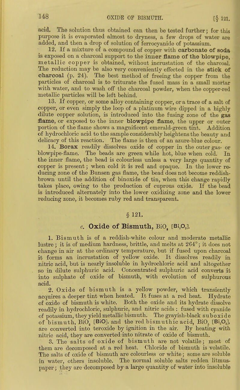 acid. The solution thus obtained can then be tested further; for this purpose it is evaporated almost to dryness, a few drops of water are added, and then a drop of solution of ferrocyanide of potassium. 12. If a mixture of a compound of copper with carbonate of soda is exposed on a charcoal support to the inner jBLame of the blowpipe, metallic copper is obtained, without incrustation of the charcoal. The reduction may be also very conveniently effected in the stick of charcoal (p. 24). The best method of freeing the copper from the pai-ticles of charcoal is to triturate the fused mass in a small mortar with water, and to wash off the charcoal powder, when the copper-red metallic particles will be left behind. 13. If copper, or some alloy containing copper, or a trace of a salt of copper, or even simply the loop of a platinum wire dipped in a highly dilute copper solution, is introduced into the fusing zone of the gas flame, or exposed to the inner blowpipe flame, the upper or outer portion of the flame shows a magnificent emerald-green tint. Addition of hydrochloric acid to the sample considerably heightens the beauty and delicacy of this reaction. The flame is then of an azure-blue colour. 14. Borax readily dissolves oxide of copper in the outer gas- or blowpipe-flame. The beads are green while hot, blue when cold. In the inner flame, the bead is colourless unless a very large quantity of copper is present; when cold it is red and opaque. In the lower re- ducing zone of the Bunsen gas flame, the bead does not become reddish- brown until the addition of binoxide of tin, when this change rapidly takes place, owing to the production of cuprous oxide. If the bead is introduced alternately into the lower oxidizing zone and the lower reducing zone, it becomes ruby red and transparent. §121. c. Oxide of Bismuth, BiO, [BiAl- 1. Bismuth is of a reddish-white colour and moderate metalKc lustre; it is of medium hardness, brittle, and melts at 264°; it does not change in air at the ordinary temperature, but if fused upon charcoal it forms an incrustation of yellow oxide. It dissolves readily in nitric acid, but is nearly insoluble in hydrochloric acid and altogether so in dUute siilphuric acid. Concentrated sulphuric acid converts it into sulphate of oxide of bismuth, with evolution of sulphurous acid. 2. Oxide of bismuth is a yellow powder, which transiently acquires a deeper tint when heated. It fuses at a red heat. Hydrate of oxide of bismuth is white. Both the oxide and its hydrate dissolve readily in hydrochloric, sulphuric, and nitric acids : fused with cyanide of potassium, they yield metalKc bismuth. The grayish-black suboxide of bismuth, BiO^ [BiO], and the red bismuthic acid, BiO^ [BLOJ, are converted into teroxide by ignition in the air. By heating with nitric acid, they are converted-into nitrate of oxide of bismuth. 3. The salts of oxide of bismuth are not volatile; most of them are decomposed at a red heat. Chloride of bismuth is volatile. The salts of oxide of bismuth are colourless or white; some are soluble in water, others insoluble. The normal soluble salts redden litmus- paper ; they are decomposed by a large quantity of water into insoluble
