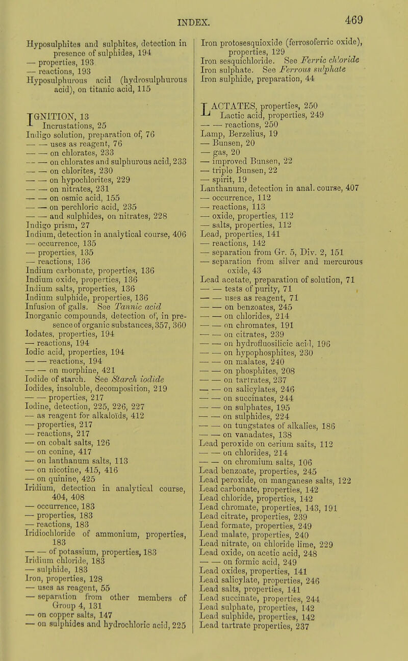 Hyposulpliitea and sulphites, detection in presence of sulpliides, 194 — properties, 193 — reactions, 193 Hyposixlphurous acid (hydrosulphurous acid), on titanic acid, 115 TGNITION, 13 Incrustations, 25 Indigo solution, preparation of, 76 uses as reagent, 76 on chlorates, 233 on chlorates and sulphurous acid, 233 on cblorites, 230 ^ on hypochlorites, 229 on nitrates, 231 on osmic acid, 155 on perchloric acid, 235 and sulphides, on nitrates, 228 Indigo prism, 27 Indium, detection in analytical course, 406 — occurrence, 135 — properties, 135 — reactions, 136 Indium carbonate, properties, 136 Indium oxide, properties, 136 Indium salts, properties, 136 Indium sulphide, properties, 136 Infusion of galls. See Tannic acid Inorganic compounds, detection of, in pre- sence of organic substances, 357, 360 lodates, properties, 194 — reactions, 194 Iodic acid, properties, 194 reactions, 194 on morphine, 421 Iodide of starch. See Sitarcli iodide Iodides, insoluble, decomposition, 219 properties, 217 Iodine, detection, 225, 226, 227 — as reagent for alkaloids, 412 — properties, 217 — reactions, 217 — on cobalt salts, 126 — on Conine, 417 — on lanthanum salts, 118 — on nicotine, 415, 416 — on quinine, 425 Iridium, detection in analytical course, 404, 408 — occurrence, 183 — properties, 183 — reactions, 183 Iridiochloride of ammonium, properties, 183 of potassium, properties, 183 Iridium chloride, 183 — sulphide, 183 Iron, properties, 128 — uses as reagent, 55 — separation from other members of Group 4, 131 — on copper salts, 147 — on sulphides and hydrochloric acid, 225 Iron protosesquioxide (ferrosoferric oxide), properties, 129 Iron sesquichloride. See Ferric cliiorida Iron sulphate. See Ferrous nu'^hale Iron sulphide, preparation, 44 T ACTATES, properties, 250 Lactic acid, properties, 249 I'eactions, 250 Lamp, Berzelius, 19 — Bun sen, 20 — gas, 20 — improved Bunsen, 22 — triple Bunsen, 22 — spirit, 19 Lanthanum, detection in anal, course, 407 — occurrence, 112 — reactions, 113 — oxide, properties, 112 — salts, properties, 112 Lead, properties, 141 — reactions, 142 — separation from Gr. 5, Div. 2, 151 — separation from silver and mercurous oxide, 43 Lead acetate, preparation of solution, 71 tests of purity, 71 , uses as reagent, 71 on benzoates, 245 on chlorides, 214 on chromates, 191 on citrates, 239 on hydi'ofluosilicic acid, 196 on hypophosphites, 230 on malates, 240 on phosphites, 208 on tartrates, 237 on salicylates, 246 on succinates, 244 on sulphates, 195 on sulphides, 224 on tungstates of alkalies, 186 on vanadates, 138 Lead peroxide on cerium salts, 112 —• — on chlorides, 214 on chromium salts, 106 Lead benzoate, properties, 245 Lead jieroxide, on manganese salts, 122 Lead carbonate, properties, 142 Lead chloride, properties, 142 Lead chromate, properties, 143, 191 Lead citrate, properties, 239 Lead formate, properties, 249 Lead malate, properties, 240 Lead nitrate, on chloride lime, 229 Lead oxide, on acetic acid, 248 on formic acid, 249 Lead oxides, properties, 141 Lead salicylate, properties, 246 Lead salts, properties, 141 Lead succinate, properties, 244 Lead sulphate, properties, 142 Lead sulphide, properties, 142 Lead tartrate properties, 237