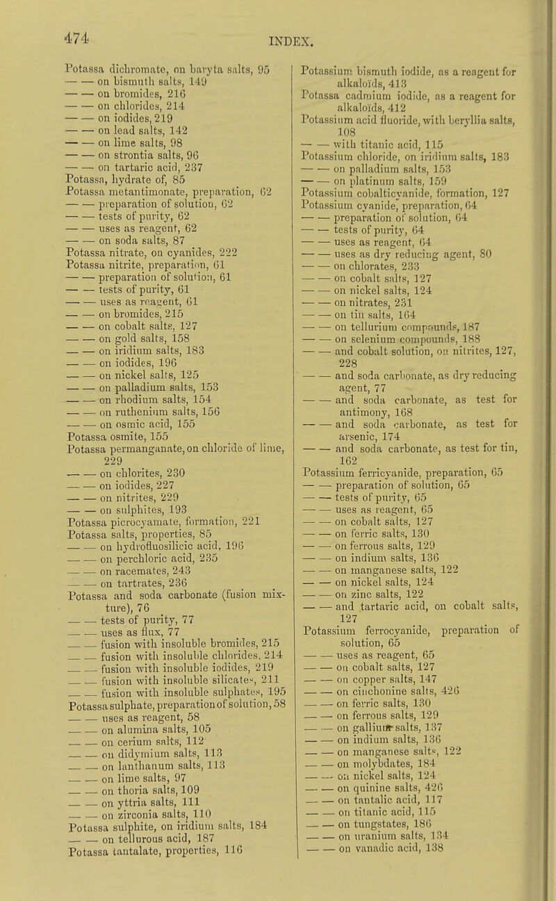 Potassa dichi'omatc, on bavyta si\lts, 95 on bismuth salts, 14'J on bromides, 21G on chlorides, 214 on iodides, 219 on lead salts, 142 on lime salts, 98 on strontia salts, 96 on tartaric acid, 287 Potassa, hydrate of, 85 Potassa metantimonate, preparation, 02 preparation of solution, 02 tests of purity, 62 uses as reagent, 62 on soda salts, 87 Potassa nitrate, on cyanides, 222 Potassa nitrite, preparation, 01 preparation of solution, 61 tests of purity, 61 —■ — uses as roat;ent, 61 on bromides, 215 on cobalt salts, 127 on gold salts, 158 on iridium salts, 183 on iodides, 196 on nickel salts, 125 on palladium salts, 153 — ■— on rhodium salts, 154 on ruthenium salts, 156 on osraic acid, 155 Potassa osmite, 155 Potassa permanganate, on chloride of lime, 229 on chlorites, 230 on iodides, 227 on nitrites, 229 on sulphites, 193 Potassa picrocyamate, formation, 221 Potassa salts, properties, 85 on hydrofluosilicic acid, 190 on perchloric acid, 235 on racemates, 243 — — on tartrates, 236 Potassa and soda carbonate (fusion mix- ture), 76 tests of purity, 77 uses as flux, 77 fusion -with insoluble bromides, 215 fusion with insoluble chlorides, 214 fusion with insoluble iodides, 219 , . fusion with insoluble silicates, 211 fusion with insoluble sulphates, 195 Potassa sulphate, preparation of solution, 58 uses as reagent, 58 .— on alumina salts, 105 on cetium salts, 112 on didymium salts, 113 . .on lanthanum salts, 113 on lime salts, 97 on thoria salts, 109 on yttria salts, 111 — —. on zirconia salts, 110 Potassa sulphite, on iridium salts, 184 on tellurous acid, 187 Potassa tantalate, properties, 116 Potassium bismuth iodide, as a reagent for alkaloids, 413 Potassa cadmium iodide, as a reagent for alkaloids, 412 Potassium acid fluoride, with beryllia salts, 108 with titanic acid, 115 Potassium chloride, on iridium salts, 183 on palladium salts, 153 on platinum salts, 159 Potassium cobalticyanide, formation, 127 Potassium cyanide, preparation, 64 preparation of solution, (;4 tests of purity, 64 uses as reagent, 04 uses as dry reducing agent, 80 on chlorates, 233 — — on cobalt salts, 127 on nickel salts, 124 on nitrates, 231 on tin salts, 164 — ■—• on tellurium compounds, 187 on selenium compounds, 188 and cobalt solution, on nitrites, 127, 228 and soda carbonate, as dry reducing agent, 77 and soda carbonate, as test for antimony, 168 and soda carbonate, as test for arsenic, 174 and soda carbonate, as test for tin, 162 Potassium ferricyanide, preparation, 65 preparation of solution, 65 tests of purity, 65 uses as reagent, 65 on cobalt salts, 127 on ferric salts, 130 on ferrous salts, 129 on indium salts, 136 on manganese salts, 122 on nickel salts, 124 on zinc salts, 122 and tartaric acid, on cobalt salts, 127 Potassium ferrocyanide, preparation of solution, 65 uses as reagent, 65 on cobalt salts, 127 on copper salts, 147 on cinchonine salts, 426 on ferric salts, 130 on ferrous salts, 129 — — on galliuifr salts, 137 on indium salts, 130 on manganese salts, 122 on molybdates, 184 oil nickel salts, 124 on quinine salts, 420 on tantalic acid, 117 on titanic acid, 115 on tungstates, 180 on uranium salts, 134 on vanadic acid, 138