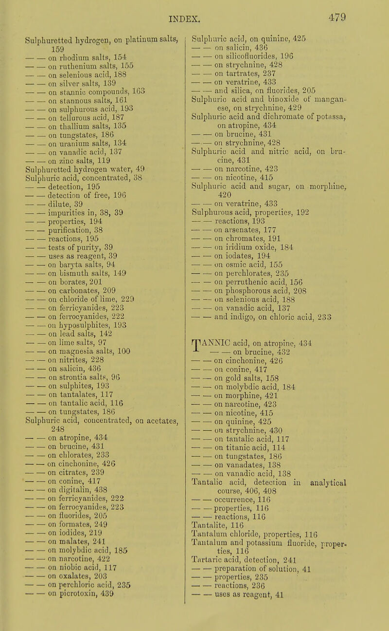 Sulphuretted hydrogen, on platinum salts, 159 on rhodium salts, 154 ou ruthenium salts, 155 on selenious acid, 188 on silver yalts, 139 on stannii! compounds, 1G3 on stannous salts, 161 — — on sulphurous acid, 193 on telluroiis acid, 187 on thallium salts, 135 on tungstates, 186 — — on uranium salts, 134 on vanadic acid, 137 on zinc salts, 119 Sulphuretted hydrogen water, 49 Sulphuric acid, concentrated, 38 detection, 195 detection of free, 196 dilute, 39 impurities in, 38, 39 — — properties, 194 purification, 38 reactions, 195 tests of purity, 39 uses as reagent, 39 on barj'ta salts, 94 on bismuth salts, 149 on borates, 201 on carbonates, 209 ou chloride of lime, 229 on ferricyanides, 223 on ferrocyanides, 222 — -— ou hyposulphites, 193 on lead salts, 142 on lime salts, 97 on magnesia salts, 100 on nitrites, 228 on salicin, 436 on strontia salts, 96 on sulphites, 193 on tantalates, 117 on tantalic acid, 116 on tungstates, 186 Sulphuric acid, concentrated, on acetates, 248 on atropine, 434 on brucine, 431 on chlorates, 233 on cinchonine, 426 on citrates, 239 on Conine, 417 on digitalin, 438 on ferricyanides, 222 on ferrocyanides, 223 on fluorides, 205 on fonnates, 249 on iodides, 219 on malates, 241 on molybdic acid, 185 on narcotine, 422 on niobic acid, 117 on oxalates, 203 on perchloric acid, 235 Sulphuric acid, on quinine, 425 on salicin, 436 on silicofluorides, 196 on strychnine, 428 on tartrates, 237 on veratrine, 433 and silica, on fluorides, 205 Sulphuric acid and binoxide of mangan- ese, on strychnine, 429 Sulphuric acid and dichromate of potassa, on atropine, 434 on brucine, 431 on strychnine, 428 Sulphuric acid and nitric acid, on bru- cine, 431 on narcotine, 423 on nicotine, 415 Sulphuric acid and sugar, on morphine, 420 on veratrine, 433 Sulphurous acid, properties, 192 reactions, 193 on arsenates, 177 on chromates, 191 on iridium oxide, 184 on iodates, 194 on osmic acid, 155 on perchlorates, 235 on perruthenic acid, 156 on phosphorous acid, 208 on selenious acid, 188 • on vanadic acid, 137 and indigo, on chloric acid, 233 rriANNIC acid, on atropine, 434 on brucine, 432 on cinchonine, 420 — ■— on conine, 417 — — on gold salts, 158 on molybdic acid, 184 on morphine, 421 on narcotine, 423 on nicotine, 415 on quinine, 425 on strychnine, 430 on tantalic acid, 117 on titanic acid, 114 on tungstates, 186 on vanadates, 138 on vanadic acid, 138 Tantalic acid, detection in analytical course, 406, 408 occurrence, 116 — —properties, 116 reactions, 116 Tantalite, IIG Tantalum chloride, properties, 116 Tantalum and potassium fluoride, proper- ties, 116 Tartaric acid, detection, 241 preparation of solution, 41 properties, 235 reactions, 236