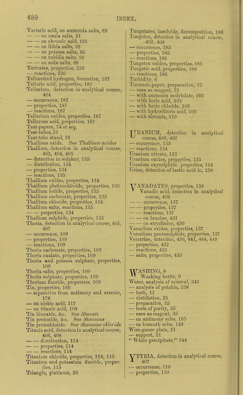 Tartaric acid, on ammonia salts, 89 on cajsia salts, 91 on cliroraic acid, 191 ou litliia salts, 92 on potassa salts, 85 on rubidia salts, 91 ■ ou soda salts, 88 Tartrates, properties, 236 — reactions, 236 Telluretted hydrogen, formation, 187 Telluric acid, properties, 187 Tellurium, detection in analytical course, 404 — occurrence, 187 — properties, 187 — reactions, 187 Tellurium oxides, properties, 187 Tellurous acid, properties, 187 Test-papers, 74 et seq. Test-tubes, 81 Test-tube stand, 31 Thallious oxide. See Thallium oxides Thallium, detection in analytical course, 402, 404, 405 — detection in sulphur, 185 — distribution, 134 — properties, 134 — reactions, 135 Thallium oxides, properties, 134 Thallium platinochioiide, properties, 185 Thallium iodide, pi-operties, 135 Thallium carbonate, properties, 135 Thallium chloride, properties, 134 Thallium salts, reactions, 135 properties, 134 Thallium sulphide, properties, 135 Thoria, detection in analytical course, 405, 407 — occurrence, 109 — properties, 109 — reactions, 109 Thoria carbonate, properties, 109 Thoria oxalate, properties, 109 Thoria and potassa sulphate, properties, 109 Thoria salts, properties, 109 Thoria sulphate, properties, 109 Thorium fluoride, properties, 109 Tin, properties, 160 — separation from antimony and arsenic, 178 — on niobic acid, 117 — on titanic acid, 108 Tin binoxide, &c. See Stannic Tin protoxide, &c. See Stannous Tin protochloridc. See Stannous cJiloride Titanic acid, detection in analytical course, 406, 408 distribution, 114 projjerties, 114 reactions, 114 Titanium chloride, properties, 114, 115 Titanium and potassium fluoride, proper- lies, 115 Tungstates, insolulile, decomposition, 186 Tungsten, detection in analytical course, 402, 408 — occurrence, 185 — properties, 185 — reactions, 186 Tungsten oxides, properties, 185 Tungstie acid, properties, 186 — reactions, 186 Turbidity, 6 Turmeric-paper, preparation, 75 — uses as reagent, 75 — with ammonia molybdate, 202 — with boric acid, 202 — with ferric chloride, 202 — with hydrochloric acid, 202 — with zirconia, 110 URANIUM, detection in analytical course, 406, 407 — occurrence, 133 — reactions, 134 Uranium nitrate, 133 Uranium oxides, properties, 133 Uranium oxysulphide. properties, 134 Urine, detection of lactic acid in, 250 TTANADATES, properties, 138 ' Vanadic acid, detection in analytical course, 408 occurrence, 137 properties, 137 reactions, 137 on brucine, 431 on strychnine, 430 Vanadium oxides, properties, 137 Vanadium pentasulphide, properties, 137 Veratrine, detection, 436, 441, 444, 449 — properties, 432 — reactions, 433 — salts, properties, 438 WASHING, 8 Washing bottle, 9 Water, analysis of mineral, 343 — analysis of potable, 338 — bath, 11 — distillation, 35 — preparation, 35 — tests of purity, 35 — uses as reagent, 35 — on antimony salts, 165 — on bismuth salts, 149 Wire-gauze plate, 21 — support, 21 White precipitate, 144 YTTRIA, detection in analytical course, 407 — occurrence, 110