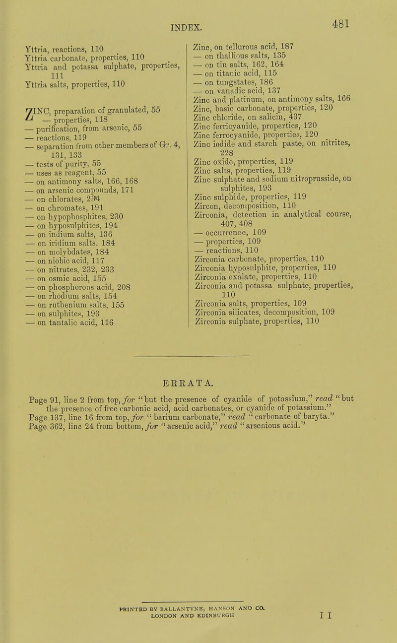 Yttria, reactions, 110 Yttria carbonate, properties, 110 Yttria and potassa sulphate, properties, 111 Yttria salts, properties, 110 7INC, preparation of granulated, 55 ^ — properties, 118 — purification, from arsenic, 55 — reactions, 119 — separation Irom otlier members of Gr. 4, 131, 133 — tests of parity, 55 — uses as reagent, 55 — on antimony salts, 166, 168 — on arsenic compounds, 171 — on chlorates, 284 — on chromates, 191 — on hypophospbites, 230 — on hyposulphites, 194 — on inJium salts, 136 — on iridium salts, 184 — on molybdates, 184 — on niohic acid, 117 — on nitrates, 232, 233 — on osmic acid, 155 — on phosphorous acid, 208 — on rhodium salts, 154 — on ruthenium salts, 155 — on sulphites, 193 — on tantalic acid, 116 Zinc, on tellurous acid, 187 — on thallious salts, 135 — on tin salts, 162, 164 — on titanic acid, 115 — on tungstates, 186 — on vanadic acid, 137 Zinc and platinum, on antimony salts, 166 Zinc, basic carbonate, properties, 120 Zinc chloride, on salicin, 437 Zinc ferricyanide, properties, 120 Zinc ferrocyanide, properties, 120 Zinc iodide and starch paste, on nitrites, 228 Zinc oxide, properties, 119 Zinc salts, properties, 119 Zinc sulphate and sodium nitroprusside, on sulphites, 193 Zinc sulphide, properties, 119 Zircon, decomposition, 110 Zirconia, detection in analytical course, 407, 408 — occurrence, 109 — properties, 109 — reactions, 110 Zirconia carbonate, properties, 110 Zirconia hyposulphite, properties, 110 Zirconia oxalate, properties, 110 Zirconia and potassa sulphate, properties, 110 Zirconia salts, properties, 109 Zirconia silicates, decomposition, 109 Zirconia sulphate, properties, 110 EERATA. Page 91, line 2 from top,/or but the presence of cyanide of potassium,'' read but the presence of free carbonic acid, acid carbonates, or cyanide of potassium. Page 137, line 16 from top,/or barium carbonate, read carbonate of baryta. Page 362, line 24 from bottom,/or arsenic acid, read arsenious acid.'' PRINTED BV nAI-LANTYNB, HANSON AND C(X LONDON AND EDINUUUGH