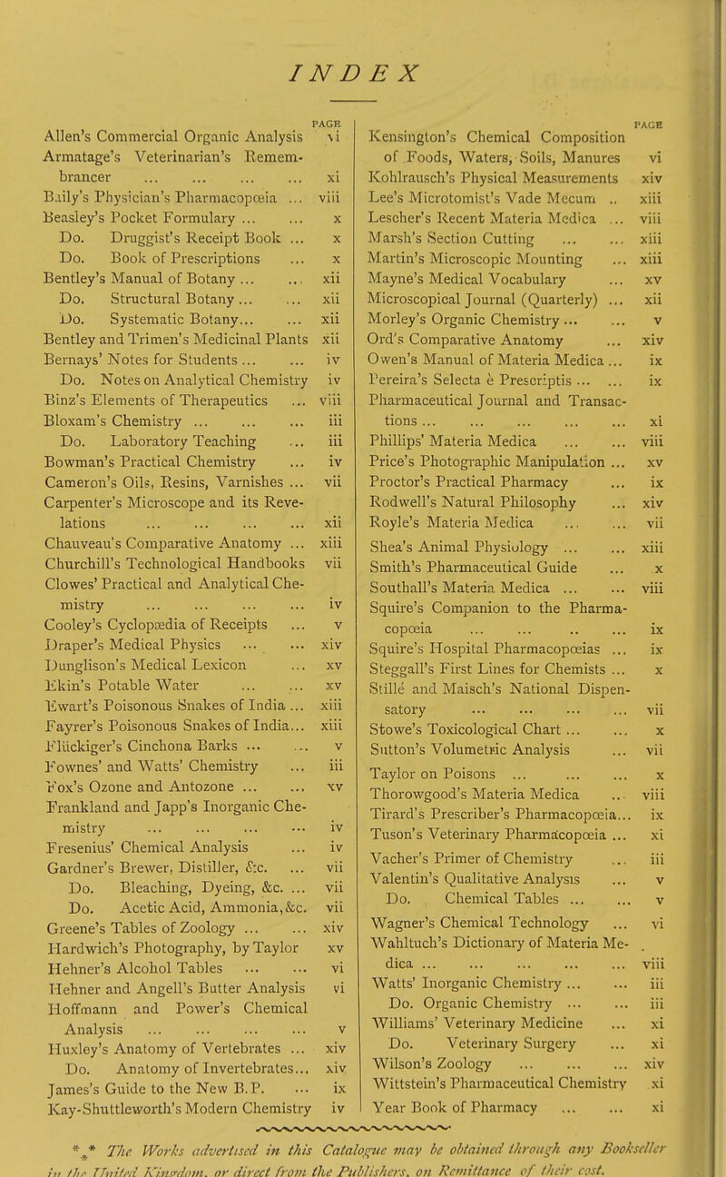 PAGH Allen's Commercial Organic Analysis \i Armatage's Veterinarian's Remem- braucer ... ... ... ... xi Baily's Physician's Pharmacopoeia ... viii Beasley's Pocket Formulary ... ... x Do. Druggist's Receipt Book ... x Do. Book of Prescriptions ... x Bentley's Manual of Botany ... ... xii Do. Structural Botany xii Do. Systematic Botany... ... xii Bentley and Trimen's Medicinal Plants xii Bernays'Notes for Students ... ... iv Do. Notes on Analytical Chemistry iv Binz's Elements of Therapeutics ... viii Bloxam's Chemistry ... iii Do. Laboratory Teaching ... iii Bowman's Practical Chemistry ... iv Cameron's Oils, Resins, Varnishes ... vii Carpenter's Microscope and its Reve- lations ... ... ... ... xii Chauveau's Comparative Anatomy ... xiii Churchill's Technological Handbooks vii Clowes' Practical and Analytical Che- mistry ... ... ... ... iv Cooley's Cyclopcedia of Receipts ... v Draper's Medical Physics ... ... xiv Dunglison's Medical Lexicon ... xv Ekin's Potable Water ... ... xv Ewart's Poisonous Snakes of India ... xiii Fayrer's Poisonous Snakes of India... -xiii Fliickiger's Cinchona Barks v Fownes' and Watts' Chemistry ... iii Fox's Ozone and Antozone xv Frankland and Japp's Inorganic Che- mistry ... ... ... ... iv Fresenius' Chemical Analysis ... iv Gardner's Brewer, Distiller, £:c. ... vii Do. Bleaching, Dyeing, &c. ... vii Do. Acetic Acid, Ammonia,&c. vii Greene's Tables of Zoology ... ... xiv Hardwich's Photography, by Taylor xv Hehner's Alcohol Tables vi Hehner and Angell's Butter Analysis vi Hoffmann and Power's Chemical Analysis ... ... ... ... v Huxley's Anatomy of Vertebrates ... xiv Do. Anatomy of Invertebrates... xiv James's Guide to the New B.P. ... ix Kay-Shuttleworth'sModei-n Chemistry iv PAGE Kensington's Chemical Composition of Foods, Waters, Soils, Manures vi Kohlrausch's Physical Measurements xiv Lee's Microtomist's Vade Mecum .. xiii Lescher's Recent Materia Medica ... viii Marsh's Section Cutting xiii Martin's Microscopic Mounting ... xiii Mayne's Medical Vocabulary ... xv Microscopical Journal (Quarterly) ... xii Morley's Organic Chemistry v Ord's Comparative Anatomy ... xiv Owen's Manual of Materia Medica ... ix I'ereira's Selecta e Prescriptis ix Pharmaceutical Journal and Transac- tions ... ... ... ... ... xi Phillips' Materia Medica viii Price's Photographic Manipulation ... xv Proctor's Practical Pharmacy ... ix Rodwell's Natural Philosophy ... xiv Royle's Materia Medica ... ... vii Shea's Animal Physiology ... ... xiii Smith's Pharmaceutical Guide ... x Southall's Materia Medica ... ... viii Squire's Companion to the Pharma- copceia ... ... .. ... ix Squire's Hospital Pharmacopoeias ... ix Steggall's First Lines for Chemists ... x Stille and Maisch's National Dispen- satory ... ... ... ... vii Stowe's Toxicological Chart ... ... x Sutton's Volumetric Analysis ... vii Taylor on Poisons ... ... ... x Thorowgood's Materia Medica .. viii Tirard's Prescriber's Pharmacopoeia... ix Tuson's Veterinary Pharmaicopaeia ... xi Vacher's Primer of Chemistry ... iii Valentin's Qualitative Analysis ... v Do. Chemical Tables ... ... v Wagner's Chemical Technology ... vi Wahltuch's Dictionary of Materia Me- dica ... ... ... ... ... viii Watts' Inorganic Chemistry iii Do. Organic Chemistry ... ... iii Williams' Veterinary Medicine ... xi Do. Veterinary Surgery ... xi Wilson's Zoology ... ... ... xiv Wittstein's Pharmaceutical Chemistry xi Year Book of Pharmacy ... ... xi *^ The Works advertised in this Catalogue may be obtained through any Bookseller ;„ thr TTnitt'd k'j.nirdoin. or direct from the Publishers, on Remittance of their cost.