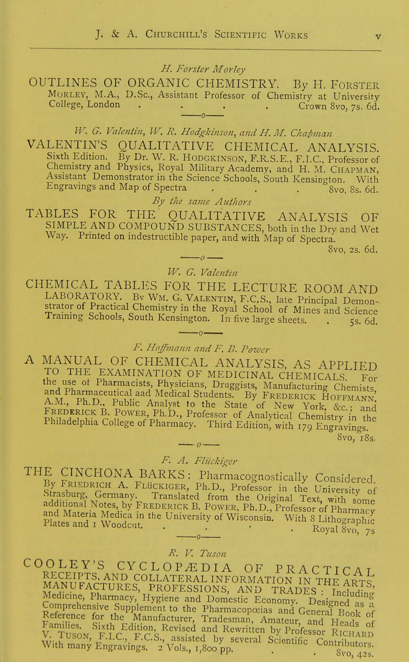 H. Forster Morley OUTLINES OF ORGANIC CHEMISTRY. By H. Forster Morley, M.A., D.Sc, Assistant Professor of Chemistry at University College, London .... Crown 8vo, 7s. 6d. -0- W. G. ValetUin, IV. R. HodgJcinson, and H. M. Chapman VALENTIN'S QUALITATIVE CHEMICAL ANALYSIS. Sixth Edition. By Dr. W. R. Hodgkinson, F.R.S.E., F.I.C., Professor of Chemistry and Physics, Royal Military Academy, and H. M. Chapman, Assistant Demonstrator in the Science Schools, South Kensington With Engravings and Map of Spectra . . . 8vo, 8s. 6d. By ike same Authors TABLES FOR THE QUALITATIVE ANALYSIS OF SIMPLE AND COMPOUND SUBSTANCES, both in the Dry and Wet Way. Printed on indestructible paper, and with Map of Spectra. Svo, 2s. 6d. W. G. Valentin CHEMICAL TABLES FOR THE LECTURE ROOM AND LABORATORY. Bv Wm. G. Valentin, F.C.S., late Principal Demon- orator of Practical Chemistry m the Royal School of Mines and Science 1 raining Schools, South Kensington. In five large sheets. . 5s. 6d. F, Hflffinann and F. D. Power A MANUAL OF CHEMICAL ANALYSIS, AS APPLIED TO THE EXAMINATION OF MEDICINAL CHEMICALS For the use ot Pharmacists, Physicians, Druggists, Manufacturing Chemists am pJn'i'^f •^^'l ^^^'^^ Students. By Frederick HoffmTnn AM, Ph.D Pubhc Analyst to the State of New York, &c • and ^f^^H^lr u'''^''.'!^-^ °f Analytical Chemistry in the Philadelphia College of Pharmacy. Third Edition, with 179 Engravings. ^ Svo, 8s, F. A. Fliicki(^er THE CTNCHOxNA BARKS: Phamiacognostically Considered By Friedrich a. FLiiCKlGER, Ph.D., Professor in the University of i??'^; ^P''''ly- Translated from the Original Text, wkh some additional Notes by Frederick B. Power, Ph.D.,''Professor of Pharma^v HatefaSl rod^u^ ^^^ °^ ^'^^ ^ Li.hoS^ • ^ • • Royal 8vo, 7s R. V. Tuson COOLEY'S CYCLOPEDIA OF PRACTICAT M^S^l'^?: COLLATERAL INFORMATION IN THE ARTS MANUFACTURES, PROFESSIONS, AND TRADES Tn;^^^ ' Medicine, Phannacy,'Hygiene and Domestic Economy Designed^^^ Comprehensive Supplement to the Pharmacopceias and GeS l^It Reference for the Manufacturer, Tradesman, Amateur and Henrl^ J oN'flV^''fcs^^^^f '^''h byK'r R ^ WitJ^n; Vavin'gs?•^^;;?s::^1o y^^^^-^^