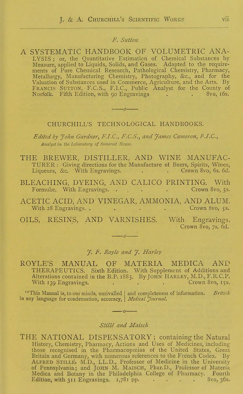F. Sutton A SYSTEMATIC HANDBOOK OF VOLUMETRIC ANA- LYSIS ; or, the Quantitative Estimation of Chemical Substances by- Measure, applied to Liquids, Solids, and Gases. Adapted to the require- ments of Pure Chemical Research, Pathological Chemistry, Pharmacy, Metallurgy, Manufacturing Chemistry, Photography, &c., and for the Valuation of Substances used in Commerce, Agriculture, and the Arts. By Francis Sutton, F.C.S., F.I.C., Public Analyst for the County of Norfolk. Fifth Edition, with 90 Engravings . . 8vo, l6s. ■0 CHURCHILL'S TECHNOLOGICAL HANDBOOKS. Edited by John Gardner, F.I.C., F.C.S., and James Cameron, F.I.C., Analyst in the Laboratory of Somerset House. THE BREWER, DISTILLER, AND WINE MANUFAC- TURER : Giving directions for the Manufacture of Beers, Spirits, Wines, Liqueurs, &c. With Engravings. . . Crown 8vo, 6s. 6d, BLEACHING, DYEING, AND CALICO PRINTING. With Formulae. With Engravings. . . . Crown 8vo, 5s. ACETIC ACID, AND VINEGAR, AMMONIA, AND ALUM. With 28 Engravings. . . . . Crown 8vo, 5 s. OILS, RESINS, AND VARNISHES. With Engravings. Crown 8vo, 7s. 6d. J. F. Royle and J. Harley ROYLE'S MANUAL OF MATERIA MEDICA AND THERAPEUTICS. Sixth Edition, With Supplement of Additions and Alterations contained in the B.P. 1885. By JOHN Harley, M.D., F.R.C.P. With 139 Engravings. . . . Crown 8vo, 15s, '' This Manual is, to our minds, unrivalled in any language for condensation, accuracy, and completeness of information. Medical Journal. British SiilU and Maisch THE NATIONAL DISPENSATORY; containing the Natural History, Chemistry, Pharmacy, Actions and Uses of Medicines, including those recognised in the Pharmacopoeias of the United States, Great Britain and Germany, with numerous references to the French Codex. By Alfred Stille, M.D., LL.D., Professor of Medicine in the University of Pennsylvania; and JOHN M. Maisch, Phar.D., Professor of Materia Medica and Botany in the Philadelphia College of Pharmacy. Fourth Edition, with 311 Engravings, 1,781pp. . . . . 8vo, 36s.