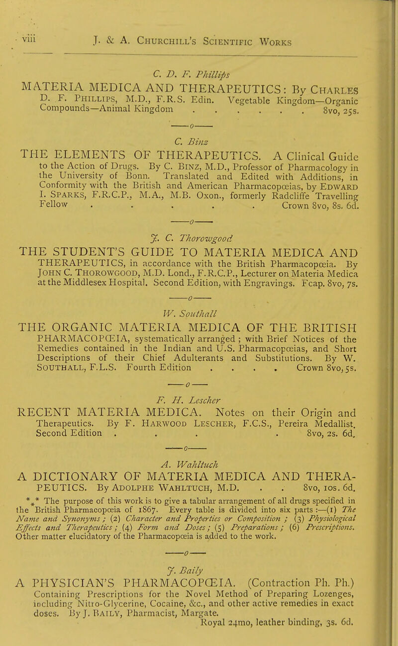 C. D. F. Phillips MATERIA MEDICAAND THERAPEUTICS: By Charles D. F. Phillips, M.D., F.R.S. Edin. Vegetable Kingdom—Organic Compounds—Animal Kingdom 8vo, 25s. C Bins THE ELEMENTS OF THERAPEUTICS. A Clinical Guide to the Action of Drugs. By C. BiNZ, M.D., Professor of Pharmacology in the University of Bonn. Translated and Edited with Additions, in Conformity with the British and American Pharmacopoeias, by Edward I. Sparks, F.R.C.P., M.A., M.B. Oxon., formerly RadcHffe TraveUing Fellow ..... Crown 8vo, 8s. 6d. y., C. Thorowgood THE STUDENT'S GUIDE TO MATERIA MEDICA AND THERAPEUTICS, in accordance with the British Pharmacopoeia. By John C. Thorowgood, M.D. Lond., F.R.C.P., Lecturer on Materia Medica at the Middlesex Hospital. Second Edition, with Engravings. Fcap. 8vo, 7s. 0 W. Southall THE ORGANIC MATERIA MEDICA OF THE BRITISH PHARMACOPCEIA, systematically arranged ; with Brief Notices of the Remedies contained in the Indian and U.S. Pharmacopoeias, and Short Descriptions of their Chief Adulterants and Substitutions. By W. Southall, F.L.S. Fourth Edition .... Crown 8vo, 5s, F. H. Lescher RECENT MATERIA MEDICA. Notes on their Origin and Therapeutics. By F. Harwood Lescher, F.C.S., Pereira MedaUist, Second Edition ... . 8vo, 2s. 6d. A. Wahltuch A DICTIONARY OF MATERIA MEDICA AND THERA- PEUTICS. By Adolphe Wahltuch, M.D. . . 8vo, ios.6d. *^* The purpose of this work is to give a tabular arrangement of all drugs specified in the British Pharmacopoeia of 1867. Every table is divided into six parts :—(i) TAe Name and Synonyms ; (2) Character and Properties or Composition ; (3) Physiological Effects and Therapeutics; (4) Form and Doses; (5) Preparations; (6) Prescriptions. Other matter elucidatory of the Pharmacopoeia is added to the work. 7. Baily A PHYSICIAN'S PHARMACOPCEIA. (Contraction Ph. Ph.) Containing Prescriptions for the Novel Method of Preparing Lozenges, including Nitro-Glycerine, Cocaine, &c., and other active remedies in exact doses. By J. Baily, Pharmacist, Margate. Royal 24mo, leather binding, 3s. 6d.