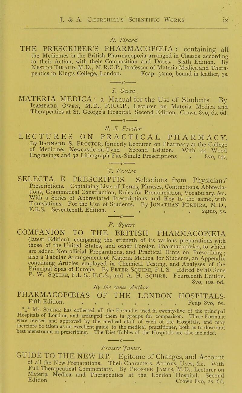 N. Tirard THE PRESCRIBER'S PHARMACOPCEIA : containing all the Medicines in the British Pharmacopceia arranged in Classes according to their Action, with their Composition and Doses. Sixth Edition. By Nestor Tirard, M.D., M.R.C.P., Professor of Materia Medicaand Thera- peutics in King's College, London. Fcap. 32mo, bound in leather, 3s. /. Owen MATERIA MEDICA ; a Manual for the Use of Students. By ISAMBARD Owen, M.D., F.R.C.P., Lecturer on Materia Medica and Therapeutics at St. George's Hospital. Second Edition. Crown 8vo, 6s. 6d. S. Proctor LECTURES ON PRACTICAL PHARMACY. By Barnard S. Proctor, formerly Lecturer on Pharmacy at the College of Medicine, Newcastle-on-Tyne. Second Edition. With 44 Wood Engravings and 32 Lithograph Fac-Simile Prescriptions . 8vo, 14s. 0 J. Pereira SELECTA PRESCRIPTIS. Selections from Physicians' Prescriptions. Containing Lists of Terms, Phrases, Contractions, Abbrevia- tions, Grammatical Construction, Rules for Pronunciation, Vocabulary, &c. With a Series of Abbreviated Prescriptions and Key to the same, with Translations. For the Use of Students. By Jonathan Pereira, M.D., F.R.S. Seventeenth Edition. . . . . 24mo, 5s. 0 P. Squire COMPANION TO THE BRITISH PHARMACOPCEIA (latest Edition), comparing the strength of its various preparations with those of the United States, and other Foreign Pharmacopoeias, to which are added Non-official Preparations, and Practical Hints on Prescribing; also a Tabular Arrangement of Materia Medica for Students, an Appendix containing Articles employed in Chemical Testing, and Analyses of the Principal Spas of Europe. By Peter Squire, F.L.S. Edited by his Sons P. W. Squire, F.L.S., F.C.S., and A. H. Squire. Fourteenth Edition. 8vo, ICS. 6d. By the same Author PHARMACOPCEIAS OF THE LONDON HOSPITALS- Fifth Edition Fcap Svo, 6s. Mr. Squire has collected all the Formulas used in twenty-five of the principal Hospitals of London, and arranged them in groups for comparison. These Formula; were revised and approved by the medical staff of each of the Hospitals, and may therefore be taken as an excellent guide to the medical practitioner, both as to dose and best menstruum in prescribing. The Diet Tables of the Hospitals are also included. Prosser James. GUIDE TO THE NEW B.P. Epitome of Changes, and Account of all the New Preparations. Their Characters, Actions, Uses, &c. With Full Therapeutical Commentary. By Prosser James, M.D., Lecturer on Materia Medica and Therapeutics at the London Hospitul. Second Edition . . ... Crown Svo, 2s. 6d.