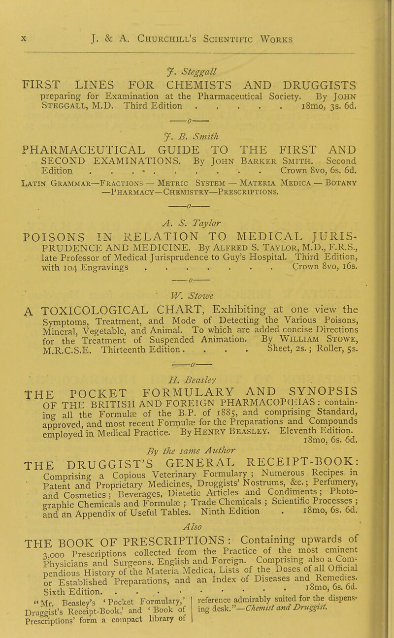 J. Steggall FIRST LINES FOR CHEMISTS AND DRUGGISTS preparing for Examination at the Pharmaceutical Society. By John Steggall, M.D. Third Edition i8mo, 3s. 6d, 0 J. B. Smith PHARMACEUTICAL GUIDE TO THE FIRST AND SECOND EXAMINATIONS. By John Barker Smith. Second Edition . . . • Crown 8vo, 6s. 6d. Latin Grammar—Fractions — Metric System — Materia Medica — Botany —Pha rm acy— Chemistry—Prescriptions. 0 A. S. Taylor POISONS IN P.ELATION TO MEDICAL JURIS- PRUDENCE AND MEDICINE. By Alfred S. Taylor, M.D., F.R.S., late Professor of Medical Jurisprudence to Guy's Hospital. Third Edition, with 104 Engravings Crown 8vo, i6s. W. Stoive A TOXICOLOGICAL CHART, Exhibiting at one view the Symptoms, Treatment, and Mode of Detecting the Various Poisons, Mineral, Vegetable, and Animal. To which are added concise Directions for the Treatment of Suspended Animation. By William Stowe, M.R.C.S.E. Thirteenth Edition. . . . Sheet, 2s.; Roller, 5s. H. Beasley THE POCKET FORMULARY AND SYNOPSIS OF THE BRITISH AND FOREIGN PHARMACOPCEIAS : contain- ing all the FormulEe of the B.P. of 1885, and comprising Standard, approved, and most recent Formulas for the Preparations and Compounds emDloved in Medical Practice. By Henry Beasley. Eleventh Edition. ^ i8mo, 6s. 6d. By the same Author THE DRUGGIST'S GENERAL RECEIPT-BOOK: Comprising a Copious Veterinary Formulary ; Numerous Recipes in Patent and Proprietary Medicines, Druggists' Nostrums, &c.; Perfumery, and Cosmetics; Beverages, Dietetic Articles and Condiments; Photo- graphic Chemicals and Formulas ; Trade Chemicals ; Scientific Processes ; and dn Appendix of Useful Tables. Ninth Edition . i8mo, 6s. 6d. Also THE BOOK OF PRESCRIPTIONS : Containing upwards of ^000 Prescriptions collected from the Practice of the most eminent Physicians and Surgeons. English and Foreign. Comprising also a Com- pendious History of the Materia Medica, Lists of the Doses of a^l Official or Established Preparations, and an Index of Diseases and Remedies. Sixth Edition. • , ^Smo, 6s. 6d. Mr Beaslev's ' Pocket Formulary,' reference admirably suited for the dispens- Druggist's Receipt-Book,' and 'Book of vcvg^^^Vy-Chemist and Druggist. Prescriptions' form a compact hbrary of