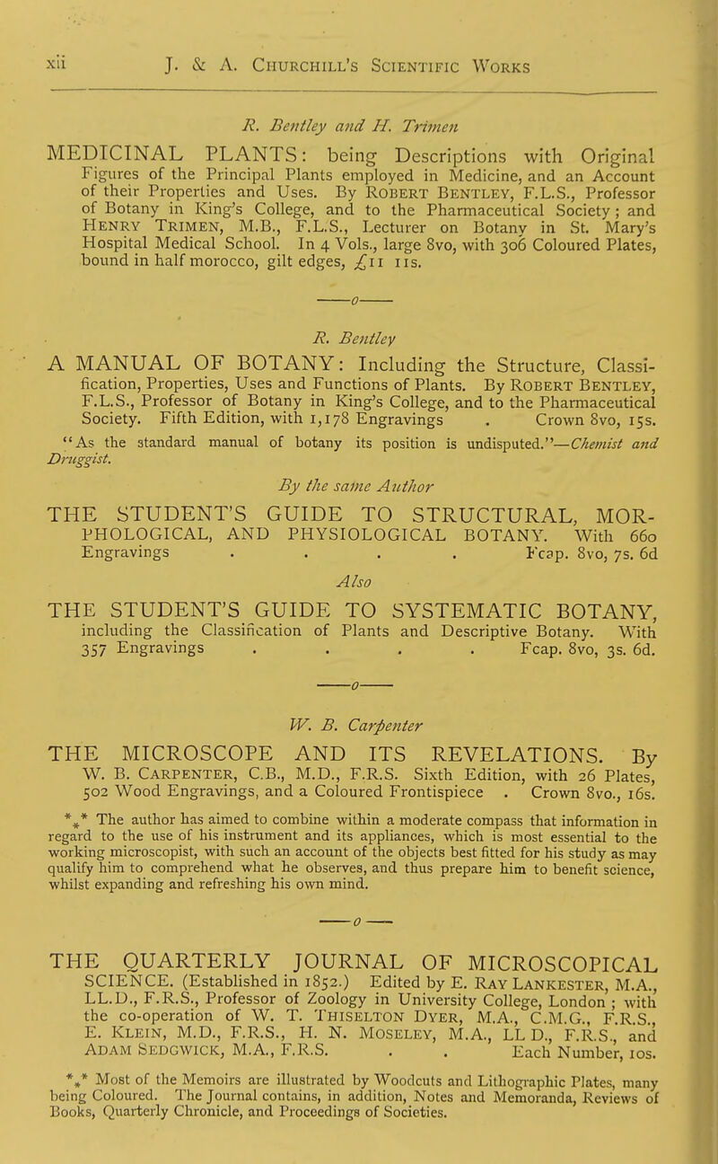 Ji. Bentley and H. Trimen MEDICINAL PLANTS: being Descriptions with Original Figures of the Principal Plants employed in Medicine, and an Account of their Properties and Uses. By Robert Bentley, F.L.S., Professor of Botany in King's College, and to the Pharmaceutical Society ; and Henry Trimen, M.B., F.L.S., Lecturer on Botany in St. Mary's Hospital Medical School. In 4 Vols., large 8vo, with 306 Coloured Plates, bound in half morocco, gilt edges, ;^ii 11 s. R. Bentley A MANUAL OF BOTANY: Including the Structure, Classi- fication, Properties, Uses and Functions of Plants. By Robert Bentley, F.L.S., Professor of Botany in King's College, and to the Pharmaceutical Society. Fifth Edition, with 1,178 Engravings . Crown 8vo, 15s. As the standard manual of botany its position is undisputed.—Chemist and Druggist. By the same Author THE STUDENT'S GUIDE TO STRUCTURAL, MOR- PHOLOGICAL, AND PHYSIOLOGICAL BOTANY. With 660 Engravings .... Fcap. 8vo, 7s. 6d Also THE STUDENT'S GUIDE TO SYSTEMATIC BOTANY, including the Classification of Plants and Descriptive Botany. With 357 Engravings .... Fcap. 8vo, 3s. 6d. 0 W. B. Carpenter THE MICROSCOPE AND ITS REVELATIONS. By W. B. Carpenter, C.B., M.D., F.R.S. Sixth Edition, with 26 Plates, 502 Wood Engravings, and a Coloured Frontispiece . Crown Svo., i6s. *^* The author has aimed to combine within a moderate compass that information in regard to the use of his instrument and its appliances, which is most essential to the working microscopist, with such an account of the objects best fitted for his study as may quaUfy him to comprehend what he observes, and thus prepare him to benefit science, whilst expanding and refreshing his own mind. THE QUARTERLY JOURNAL OF MICROSCOPICAL SCIENCE. (Estabhshed in 1852.) Edited by E. Ray Lankester, M.A., LL.D., F.R.S., Professor of Zoology in University College, London ; with the co-operation of W. T. Thiselton Dyer, M.A., C.M.G., FRS E. Klein, M.D., F.R.S., H. N. Moseley, M.A, LL D., F.R.S.,' and Adam Sedgwick, M.A, F.R.S. . . Each Number, los. ** Most of the Memoirs are illustrated by Woodcuts and Lithogi-aphic Plates, many being Coloured. The Journal contains, in addition, Notes and Memoranda, Reviews of Books, Quarterly Chronicle, and Proceedings of Societies.