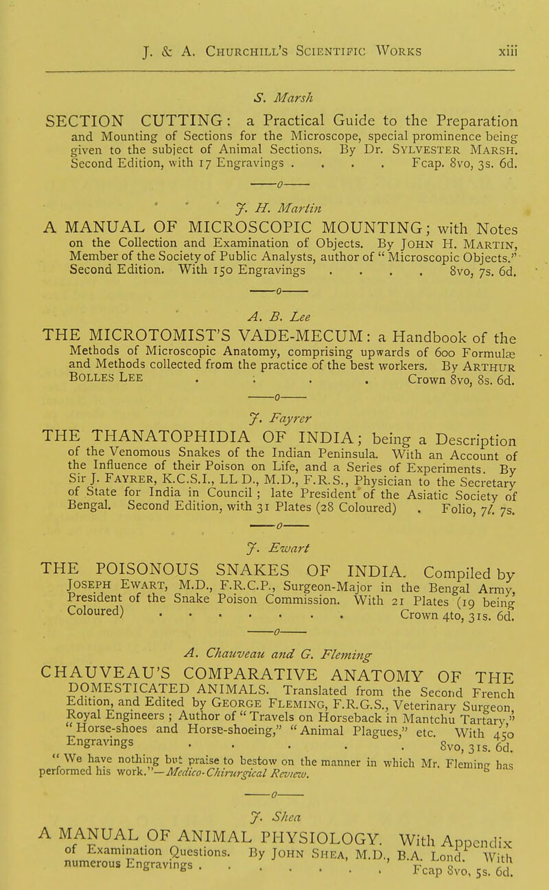 S. Marsh SECTION CUTTING : a Practical Guide to the Preparation and Mounting of Sections for the Microscope, special prominence being given to the subject of Animal Sections. By Dr. Sylvester Marsh. Second Edition, with 17 Engravings .... Fcap. 8vo, 3s. 6d. ■ J. H. Martin A MANUAL OF MICROSCOPIC MOUNTING; with Notes on the Collection and Examination of Objects. By JOHN H. Martin, Member of the Society of Public Analysts, author of  Microscopic Objects. Second Edition. With 150 Engravings .... 8vo, 7s. 6d. A. B. Lee THE MICROTOMIST'S VADE-MECUM: a Handbook of the Methods of Microscopic Anatomy, comprising upwards of 600 Formulse and Methods collected from the practice of the best workers. By Arthur BOLLES Lee . ; . . Crown 8vo, 8s. 6d. J. Fayrer THE THANATOPHIDIA OF INDIA; being a Description of the Venomous Snakes of the Indian Peninsula. With an Account of the Influence of their Poison on Life, and a Series of Experiments By Sir J. Fayrer, K.C.S.I., LL D., M.D., F.R.S., Physician to the Secretary of State for India m Council; late President'of the Asiatic Society of Bengal. Second Edition, with 31 Plates (28 Coloured) . Folio, 7/. 7s. J. Eivart THE POISONOUS SNAKES OF INDIA. Compiled by Joseph Ewart, M.D., F.R.C.P., Surgeon-Major in the Bengal Army, President of the Snake Poison Commission. With 21 Plates (19 being- Coloured) Crown 4to, 31s. 6d. 0 A. Chauveau and G. Fleming CHAUVEAU'S COMPARATIVE ANATOMY OF THE DOMESTICATED ANIMALS. Translated from the Second French Edition, and Edited by George Fleming, F.R.G.S., Veterinary Surgeon Royal Engineers ; Author of  Travels on Horseback in Mantchu Tartary  Horse-shoes and Horse-shoeing, Animal Plagues, etc. With ilo Engravings 8vo,3is.6d. '1 ^^Y^ nothing but praise to bestow on the manner in which Mr. Fleminn- h-is •^^x[orca.Q(li\i\^ \]QxV:'—Mcdico-Chinirgi€al Review. ^ J. Shea A MANUAL OF ANIMAL PHYSIOLOGY. With Appendix of Examination Questions. By John Shea, M.D., B.A Lond With numerous Engravings . ' y^^^^o, 5s. 6d.