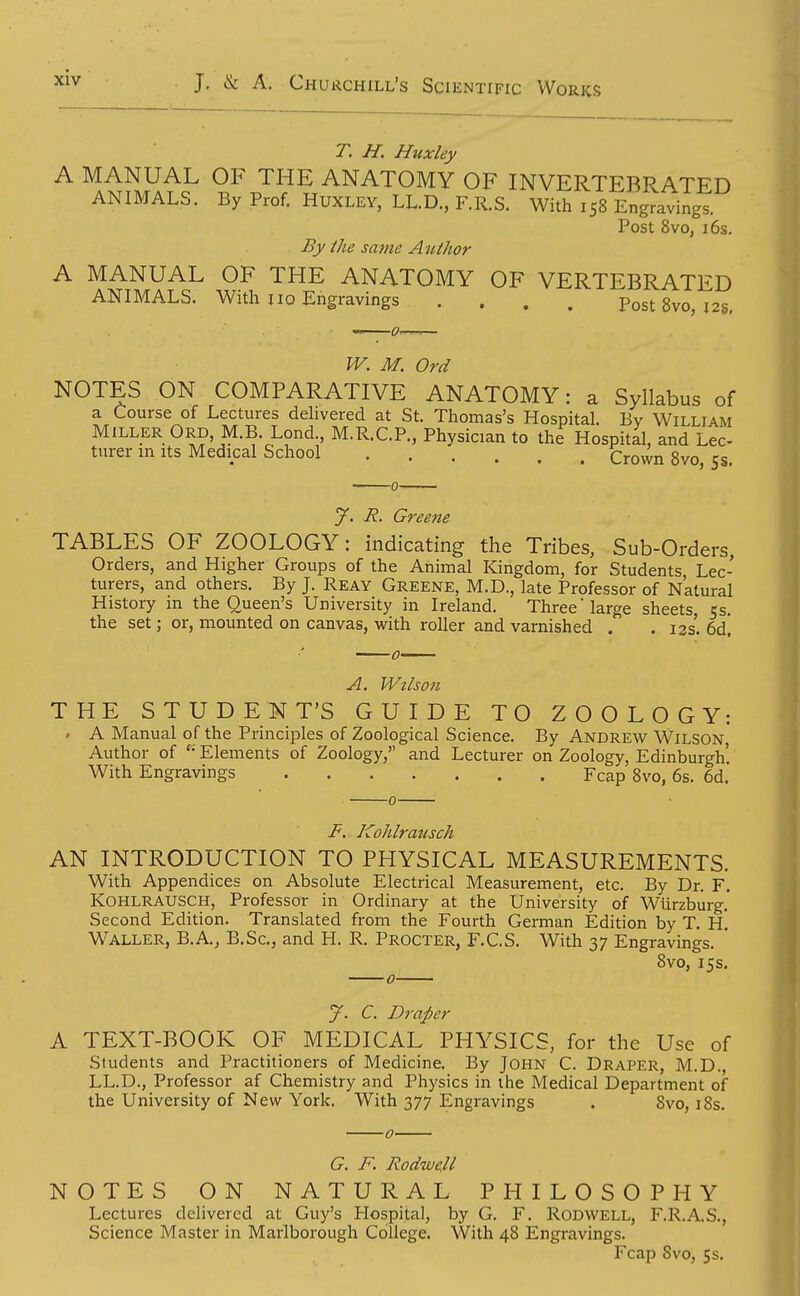 T. H. Huxley A MANUAL OF THE ANATOMY OF INVERTEBRATED ANIMALS. By Prof. HUXLEY, LL.D., F.R.S. With 158 Engravings Post 8vo, 16s. By the same Author A MANUAL OF THE ANATOMY OF VERTEBRATED ANIMALS. With no Engravings .... Post 8vo, 12s, W. M. Ord NOTES ON COMPARATIVE ANATOMY: a Syllabus of a Course of Lectures delivered at St. Thomas's Hospital. By William Miller Ord M.B. Lond M.R.C.P., Physician to the Hospital, and Lee tnrer in its Medical School Crown 8vo, 5s. J. R. Greetie TABLES OF ZOOLOGY: indicating the Tribes, Sub-Orders, Orders, and Higher Groups of the Animal Kingdom, for Students Lec- turers, and others. By J. Reay Greene, M.D., late Professor of Natural History in the Queen's University in Ireland. Three large sheets cs. the set; or, mounted on canvas, vi^ith roller and varnished . . 13s. 6d! A. Wilson THE STUDENT'S GUIDE TO ZOOLOGY: . A Manual of the Principles of Zoological Science. By Andrew Wilson Author of Elements of Zoology, and Lecturer on Zoology, Edinburgh'. With Engravings Fcap 8vo, 6s. 6d. F. Kohlratisch AN INTRODUCTION TO PHYSICAL MEASUREMENTS. With Appendices on Absolute Electrical Measurement, etc. By Dr. F. KOHLRAUSCH, Professor in Ordinary at the University of WUrzburg.' Second Edition. Translated from the Fourth German Edition by T. H. Waller, B.A., B.Sc, and H. R. Procter, F.C.S. With 37 Engravings. ' 8vo, 15s. J. C. Draper A TEXT-BOOK OF MEDICAL PHYSICS, for the Use of Students and Practitioners of Medicine. By John C. Draper, M.D., LL.D., Professor af Chemistry and Physics in the Medical Department of the University of New York, With 377 Engravings . 8vo, i8s. 0 G. F. RodweU NOTES ON NATURAL PHILOSOPHY Lectures delivered at Guy's Hospital, by G. F. Rodwell, F.R.A.S., Science Master in Marlborough College. With 48 Engravings. Fcap Svo, 5s.