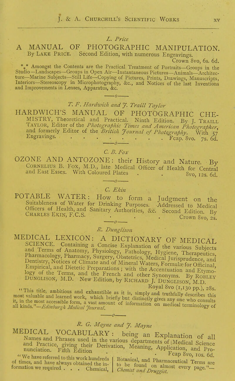 Z. Price A MANUAL OF PHOTOGRAPHIC MANIPULATION. By Lake Price. Second Edition, with numerous Engravings. Crown 8vo, 6s. 6d. %* Amongst the Contents are the Practical Treatment of Portraits—Groups in the Studio—Landscapes—Groups in Open Air—Instantaneous Pictures—Animals—Architec- ture—Marine Subjects—Still Life—Copying of Pictures, Prints, Drawings, Manuscripts, Interiors—Stereoscopy in Microphotography, &c., and Notices of the last Inventions and Improvements in Lenses, Apparatus, &c. T. F. Hardwich and J. Traill Taylor HARDWICH'S MANUAL OF PHOTOGRAPHIC CHE- MISTRY, Theoretical and Practical. Ninth Edition. By J. Traill Taylor, Editor of the Photographic Times and American Photographer and formerly Editor of the British Journal of Photography. With Engravings fTcap. 8vo. 7s. 6d. C. B. Fox OZONE AND ANTOZONE: their History and Nature Bv Cornelius B. Fox MJ3 late Medical Officer of Health for Central and East Essex. With Coloured Plates . . gvo, 12s. 6d. -0 C* Ehi^i POTABLE WATER: How to form a Judgment on the Suitableness of Water for Drinking Purposes. Addressed to Medical ?haTt'.. F?rM^?'rcf ^^'^^'^y Authorities, &c. Second Edition. By CHARLES EKIN, F.C.S. . . . Crown 8vo, 2s. R. Dntiglison MEDICAL LEXICON: A DICTIONARY OF MEDICAL SCIENCE. Containing a Concise Explanation of the various Subiects and Terms of Anatomy, Physiology, Pathology, Hygiene TheraDeutlr. Pharmacology, Pharinacy, Surgery, Obstetrics, MedicSjurisprS?e and Dentistry Notices of Climate and of Mineral Waters, FonnulS for Officinal Wv^nf'tL^T I^^^tetic Preparations ; with the Acc'entuatiofand Etymo! logy of the Terms, and the French and other Synonyms Bv Rom fv DUNGLISON, M.D. New Edition, by Richard J. Dun?lison,^M ^^ Royal 8vo (1,130 pp ) 28s R. G. Mqyne and J. Mayne MEDICAL VOCABULARY: being an Exolanitinn 11 Names and Phrases used in the various de^partmemf o Sea, and Practice, giving their Derivation, MeLinr ApDlicaiion nunciation. Fifth Edition . . J?^^^°g' ^ ™- '«We have referred to this work hundreds Botanical mrl Pho,-„, '^T- 1^°' of times, and have always obtained the in- tx, Se found ^ 1?^^^^^ Terms are formation we required. \ . Chemical, ClumislZd DZ^fi^:'' ''^^^