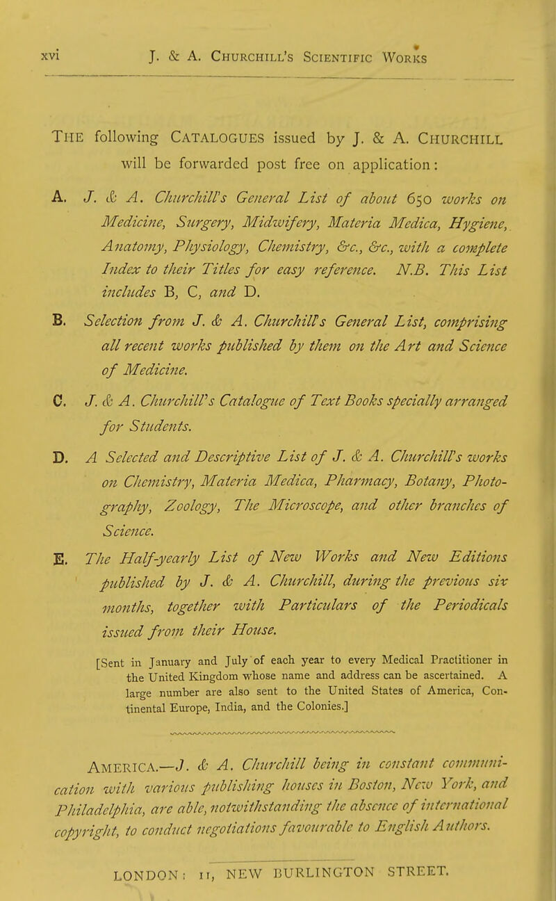 The following Catalogues issued by J. & A. Churchill will be forwarded post free on application: A. /. t& A. ChiLvchills General List of about 650 works on Medicine, Surgery, Midzvifery, Materia Medica, Hygiene, Anatomy, Physiology, Chemistry, &c., &c., with a complete Index to their Titles for easy reference. N.B. This List includes B, C, and D. B. Selection from J. & A. Churchills General List, comprising all recent works published by them on the Art and Science of Medicine. C. J. & A. ChurchilVs Catalogue of Text Books specially arranged for Students. D. A Selected and Descriptive List of J. & A. Churchill's works on Chemistry, Materia Medica, Pharmacy, Botany, Photo- graphy, Zoology, The Microscope, and other branches of Science, E. The Half-yearly List of New Works and New Editions ' published by J. & A. Churchill, during the previous six months, together with Particulars of the Periodicals issued from their House. [Sent in January and July of each year to every Medical Practitioner in tlie United Kingdom wliose name and address can be ascertained. A large number are also sent to the United States of America, Con- tinental Europe, India, and the Colonies.] America.—J. & A. Churchill being in constant communi- cation with various publisliing houses in Boston, New York, and Philadelphia, are able, notwithstanding the absence of international copyright, to conduct negotiations favourable to English Authors. LONDON: iinEW BURLINGTON STREET.