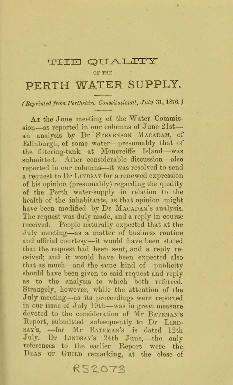 tkc:e] OF THE PERTH WATER SUPPLY. (Reprinted from Perthshire Constitutional, July 31, 1876.^ At the June meeting of the Water Commis- sion—as reported in our columns of June 21st— an analysis by Dr Stevenson Macadam, of Edinburgh, of some water— presumably that of the filtering-tank at Moncreifie Island—was submitted. After considerable discussion—also reported in our columns—it was resolved to send a request to Dr Lindsay for a renewed expression of his opinion (presumably) regarding the quality of the Perth water-supply in relation to the health of the inhabitants, as that opinion might have been modified by Dr Macadam’s analysis. The request was duly made, and a reply in course received. People naturally expected that at the July meeting—as a matter of business routine and official courtesy—it would have been stated that the request had been sent, and a reply re- ceived; and it would have been expected also that as much—and the same kind of—publicity should have been given to said request and reply as to the analysis to which both referred. Strangely, however, v/hile the attention of the July meeting—as its proceedings were reported in cur issue of July 19th—was in great measure devoted to the consideration of Mr Bateman’s Report, submitted subsequently to Dr Lind- say’s, —for Mr Bateman’s is dated 12th July, Dr Lindsay’s 24th June,—the only references to the earlier Report were the Dean of Guild remarking, at the close of U 5 “LOTS