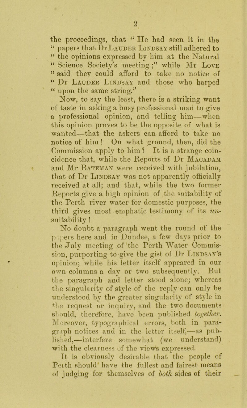 the proceedings, that “ He had seen it in the “ papers that Di-Lauder Lindsay still adhered to “ the opinions expressed by him at the Natural “ Science Society’s meetingwhile Mr Love “ said they could afford to take no notice of “ Dr Lauder Lindsay and those who harped “ upon the same string.” Now, to say the least, there is a striking want of taste in asking a busy professional man to give a professional opinion, and telling him—when this opinion proves to be the opposite of what is wanted—that the askers can afford to take no notice of him ! On what ground, then, did the Commission apply to him ? It is a strange coin- cidence that, while the Reports of Dr Macadam and Mr Bateman were received with jubilation, that of Dr Lindsay was not apparently officially received at all; and that, while the two former Reports give a high opinion of the suitability of the Perth river water for domestic purposes, the third gives most emphatic testimony of its un- suitability ! No doubt a paragraph went the round of the P’.;>ers here and in Dundee, a few days prior to the July meeting of the Perth Water Commis- sion, purporting to give the gist of Dr Lindsay’s opinion; while his letter itself appeared in our own columns a day or two subsequently. But the paragraph and letter stood alone; whereas the singularity of style of the reply can only be understood by the greater singularity of style in Hie request or inquiry, and the two documents should, therefore, have been published together. Moreover, typograjihical errors, both in para- graph notices and in the letter itself,—as pub- lished,—interfere somewhat (we understand) with the clearness of the views expressed. It is obviously desirable that the people of Perth should' have the fullest and fairest means of judging for themselves of both sides of their