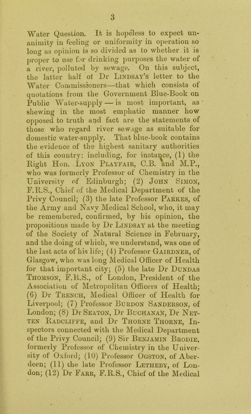 Water Question. It is hopeless to expect un- animity in feeling or uniformity in operation so long as opinion is so divided as to whether it is proper to use for drinking purposes the water of a river, polluted by sewage. On this subject, the latter half of Dr Lindsay’s letter to the Water Commissioners—that which consists of quotations from the Government Blue-Book on Public Water-supply — is most important, as shewing in the most emphatic manner how opposed to truth and fact are the statements of those who regard river sewage as suitable for domestic water-supply. That blue-book contains the evidence of the highest sanitary authorities of this country: including, for instance, (1) the Right Hon. Lyon Playfair, C.B. and M.P., who was formerly Professor of Chemistry in the University of Edinburgh; (2) John Simon, F.R.S., Chief of the Medical Department of the Privy Council; (3) the late Professor Farkes, of the Army and Navy Medical School, who, it may be remembered, confirmed, by his opinion, the propositions made by Dr Lindsay at the meeting of the Society of Natural Science in February, and the doing of which, we understand, was one of the last acts of his life; (4) Professor Gairdner, of Glasgow, who was long Medical Officer of Health for that important city; (5) the late Dr Dundas Thomson, F.K.S., of London, President of the Association of Metropolitan Officers of Health; (6) Dr Trench, Medical Officer of Health for Liverpool; (7) Professor Burdon Sanderson, of London; (8) Dr Seaton, Dr Buchanan, Dr Net- ten Radcliffe, and Dr Thorne Thorne, In- spectors connected with the Medical Department of the Privy Council; (9) Sir Benjamin Brodie, formerly Professor of Chemistry in the Univer- sity of Oxford; (10) Professor Ogston, of Aber- deen; (11) the late Professor Letheby, of Lon- don; (12) Dr Farr, F.R.S., Chief of the Medical