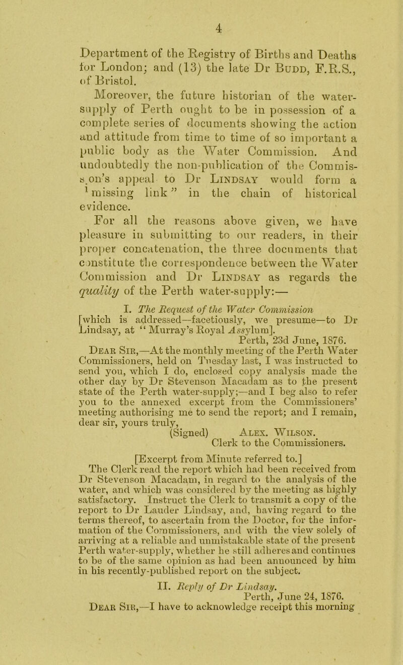 Department of the Registry of Births and Deaths for London; and (13) the late Dr Budd, F.R.S., of Bristol. Moreover, the future historian of the water- supply of Perth ought to be in possession of a complete series of documents showing the action and attitude from time to time of so important a public body as the Water Commission. And undoubtedly the non-publication of the Commis- s.on’s appeal to Dr Lindsay would form a Mnissing link in the chain of historical evidence. For all the reasons above given, we have pleasure in submitting to our readers, in their proj)er concatenation, the three documents that constitute the correspondence between the Water Commission and Dr Lindsay as regards the quality of the Perth water-supply:— I. The Request of the Water Commission [which is addressed—facetiously, we presume—to Dr Lindsay, at “ Murray’s Eoyal ^ssylura]. Perth, 23d June, 1876. Deak Sir,—At the monthly meeting of the Perth Water Commissioners, held on d’uesday last, I was instructed to send you, which I do, enclosed copy analysis made the other day by Dr Stevenson Macadam as to the jiresent state of the Perth water-supply;—and I beg also to refer you to the annexed excerpt from the Commissioners’ meeting authorising me to send the report; and I remain, dear sir, yours truly, (Signed) Alex. Wilson. Clerk to the Commissioners. [Excerpt from Minute referred to.] The Clerk read the report which had been received from Dr Stevenson Macadam, in regard to the analysis of tlie water, and which was considered by the meeting as highly satisfactory. Instruct the Clerk to transmit a copy of the report to Dr Lauder Lindsay, and, having regard to the terms thereof, to ascertain from tlie Doctor, for the infor- mation of the Commissioners, and with the view solely of arriving at a reliable and unmistakable state of the present Perth water-supply, Avhether he still adheresand continues to be of the same opinion as had been announced by him in his recently-published report on the subject. II. Reply of Dr Lindsay. Perth, June 24, 1876. Dear Sir,—I have to acknowledge receipt this morning