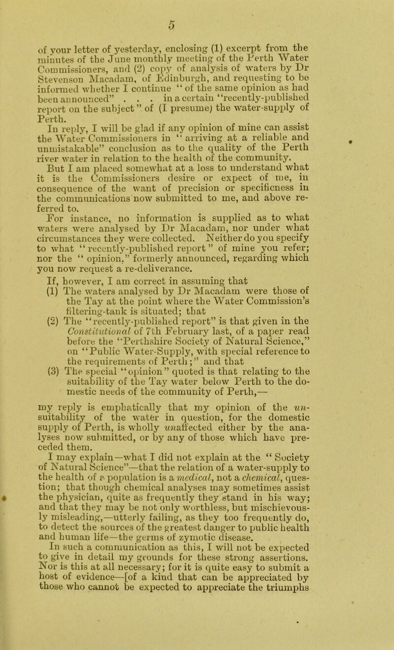 of your letter of yesterday, enclosing (1) excerpt from the minutes of the June monthly meeting of the Perth Water Commissioners, and (2) copy of analysis of waters by Dr Stevenson Macadam, of Edinburgh, and requesting to be informed whether I continue “ of the same opinion as had been announced” . . . in a certain “recently-published report on the subject” of (I presume) the water-supply of Perth. In reply, I will be glad if any opinion of mine can assist the Water Commissioners in “ arriving at a reliable and unmistakable” conclusion as to the quality of the_ Perth I’iver water in relation to the health of the community. But I am placed somewhat at a loss to understand what it is the Commissioners desire or expect of me, in consequence of the want of precision or specificness in the communications now submitted to me, and above re- ferred to. For instance, no information is supplied as to what waters were analysed by Dr Macadam, nor under what circumstances they were collected. Neither do you specify to what “ recently-published report ” of mine you refer; nor the “ opinion,” formerly announced, regarding which you now request a re-deliverance. If, however, I am correct in assuming that (1) The waters analysed by Dr Macadam were those of the Tay at the point where the Water Commission’s filtering-tank is situated; that (2) The “recently-i^ublished report” is that given in the Constitutional of 7th February last, of a paper read before the “Perthshire Society of Natural Science,” on “Public Water-Supply, with special reference to the requirements of Perth; ” and that (3) The special “opinion” quoted is that relating to the suitability of the Tay water below Perth to the do- mestic needs of the community of Perth,— my reply is emjjhatically that my opinion of the un- suitability of the water in question, for the domestic supply of Perth, is wholly -UKafi'ected either by the ana- lyses now submitted, or by any of those which have pre- ceded them. I may explain—what I did not explain at the “ Society of Natural Science”—that the relation of a water-supply to the health of a population is a medical, not a chemical, ques- tion; that though chemical analyses may sometimes assist 4 the physician, quite as frequently they stand in his way; and that they may be not only worthless, but mischievous- ly misleading,—utterly failing, as they too frequently do, to detect the sources of the greatest danger to public health and human life—the germs of zymotic disease. In such a communication as this, I will not be expected to give in detail my grounds for these strong assertions. Nor is this at all necessary; for it is quite easy to submit a host of evidence—[of a kind that can be appreciated by those who cannot be expected to appreciate the triumj)hs