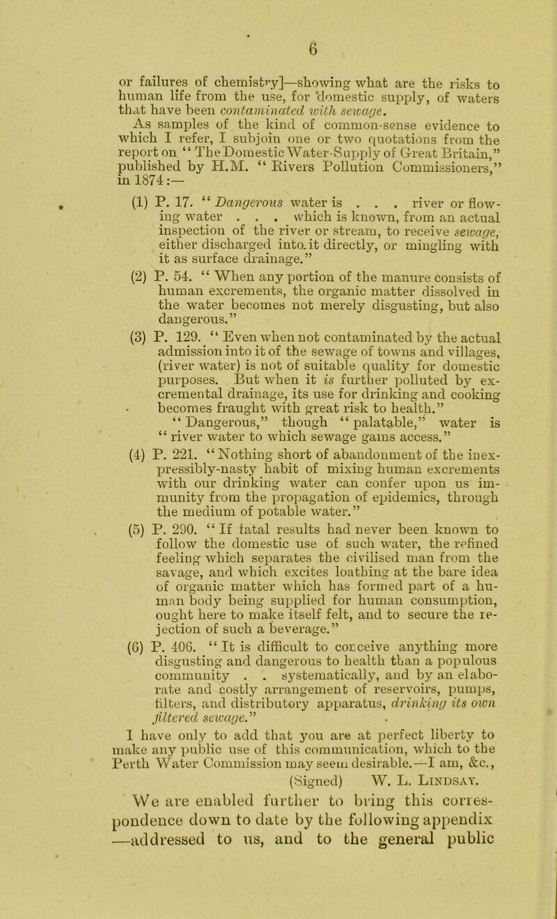 or failures of chemistry]—showing what are the risks to human life from the use, for ‘domestic supply, of waters that have been contaminated loith sewage. As samples of the kind of common-sense evidence to which I refer, I subjoin one or two quotations from the report on “ TheDomestic Water-Supply of Great Britain,” published by H.M. “ Bivers Pollution Commissioners,” in 1874:— (1) P. 17. “Dangerous water is . . . river or flow- ing water . . . which is known, from an actual inspection of the river or stream, to receive sewage, either discharged into.it directly, or mingling with it as surface drainage.” (2) P. 54, “ When any portion of the manure consists of human excrements, the organic matter dissolved in the water becomes not merely disgusting, but also dangerous.” (3) P. 129. “ Even when not contaminated by the actual admission into it of the sewage of towns and villages, (river water) is not of suitable quality for domestic purposes. But when it is further polluted by ex- cremental drainage, its use for drinlang and cooking becomes fraught with great risk to health.” “ Dangerous,” though “ palatable,” water is “ river water to which sewage gains access.” (4) P. 221. “Nothing short of abandonment of the inex- l^ressibly-nasty habit of mixing human excrements with our drinking water can confer upon us im- munity from the propagation of ejjidemics, through the medium of potable water.” (5) P. 290. “ If fatal results had never been known to follow the domestic use of such water, the refined feeling which separates the civilised man from the savage, and which excites loathing at the bare idea of organic matter which has formed part of a hu- man body being supplied for human consumption, ought here to make itself felt, and to secure the re- jection of such a beverage.” (6) P. 406. “It is difficult to conceive anything more disgusting and dangerous to health than a populous community . . systematically, and by an elabo- rate and costly arrangement of reservoirs, pumps, filters, and distributory apparatus, drinking its oion filtered sewage.'''' I have only to add that you are at perfect liberty to make any public use of this communication, which to the Perth Water Commission may seem desirable.—I am, &c., (Signed) W. L. Lindsay. We are enabled fartlier to bring this corres- pondence down to date by the following appendix —addressed to ns, and to the general public