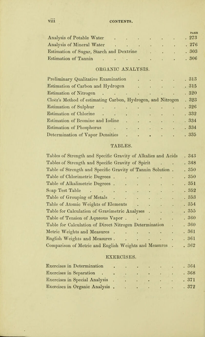 Analysis of Potable Water 273 Analysis of Mineral Water . . . . . . .276 Estimation of Sugar, Starch and Dextrine .... 303 Estimation of Tannin . . . . 306 OEGANIC ANALYSIS. Preliminary Qualitative Examination .... . 313 Estimation of Carbon and Hydrogen .... . 315 Estimation of Nitrogen ....... . 320 Cloez's Method of estimating Carbon, Hydrogen, and Nitrogen . 323 Estimation of Sulphur ....... . 326 Estimation of Chlorine ....... . 332 Estimation of Bromine and Iodine ..... . 334 Estimation of Phosphorus ...... . 834 Determination of Vapor Densities ..... . 335 TABLES. Tables of Strength and Specific Gravity of Alkalies and Acids Tables of Strength and Specific Gravity of Spirit Table of Strength and Specific Gravity of Tannin Solution . Table of Chlorimetric Degrees ...... Table of Alkalimetric Degrees ...... Soap Test Table Table of Grouping of Metals ...... Table of Atomic Weights of Elements .... Table for Calculation of Gravimetric Analyses . Table of Tension of Aqueous Vapor ..... Table for Calculation of Direct Nitrogen Determination Metric Weights and Measures ...... English Weights and Measures ...... Comparison of Metric and English Weights and Measures . EXEECISES. Exercises in Determination ....... 364 Exercises in Separation . . . . . . . .368 Exercises in Special Analysis ....... 371 Exercises in Organic Analysis ....... 372 . 343 . 348 . 350 . 350 . 351 . 352 . 353 . 354 . 355 . 360 . 360 . 361 . 361 . 362