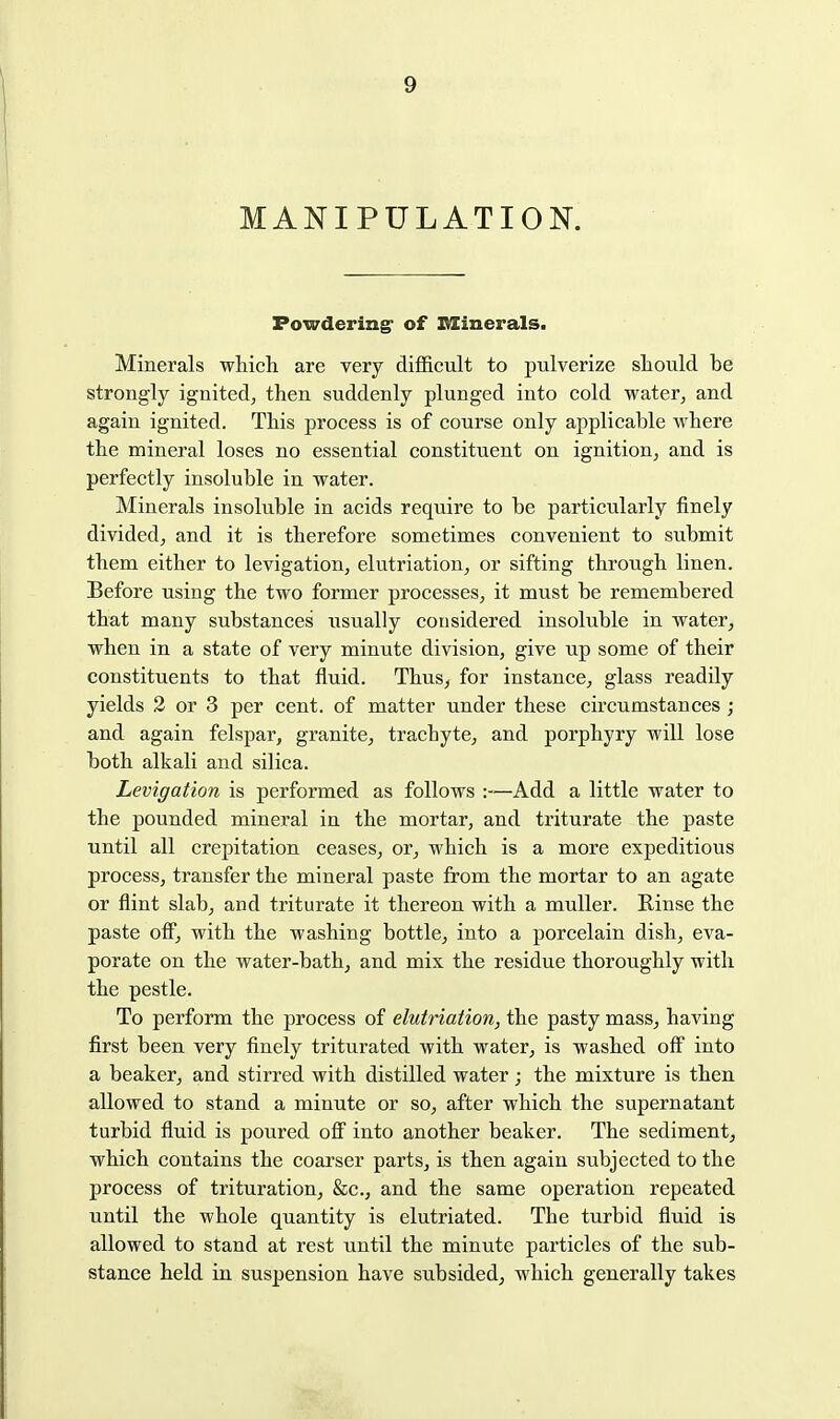 MANIPULATION. Powdering' of ItZinerals. Minerals which are very dijQ&cult to pulverize should be strongly ignited, then suddenly plunged into cold water, and again ignited. This process is of course only applicable where the mineral loses no essential constituent on ignition, and is perfectly insoluble in water. Minerals insoluble in acids require to be particularly finely divided, and it is therefore sometimes convenient to submit them either to levigation, elutriation, or sifting through linen. Before using the two former processes, it must be remembered that many substances iisually considered insoluble in water, when in a state of very minute division, give up some of their constituents to that fluid. Thus, for instance, glass readily yields 2 or 3 per cent, of matter under these circumstances; and again felspar, granite, trachyte, and porphyry will lose both alkali and silica. Levigation is performed as follows :—Add a little water to the pounded mineral in the mortar, and triturate the paste until all crepitation ceases, or, which is a more expeditious process, transfer the mineral paste from the mortar to an agate or flint slab, and triturate it thereon with a muller. Rinse the paste ofi, with the washing bottle, into a porcelain dish, eva- porate on the water-bath, and mix the residue thoroughly with the pestle. To perform the process of elutriation, the pasty mass, having first been very finely triturated with water, is washed off into a beaker, and stirred with distilled water; the mixture is then allowed to stand a minute or so, after which the supernatant turbid fluid is poured ofi into another beaker. The sediment, which contains the coarser parts, is then again subjected to the process of trituration, &c., and the same operation repeated until the whole quantity is elutriated. The turbid fluid is allowed to stand at rest until the minute particles of the sub- stance held in suspension have subsided, which generally takes