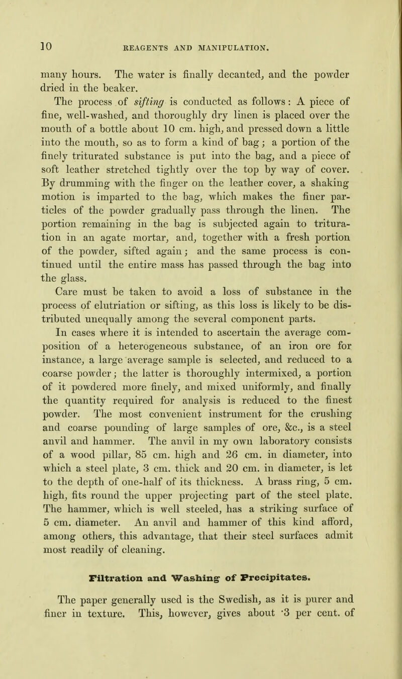 many hours. The water is finally decanted, and the powder dried in the beaker. The process of sifting is conducted as follows: A piece of fine, well-washed, and thoroughly dry linen is placed over the mouth of a bottle about 10 cm. high, and pressed down a little into the mouth, so as to form a kind of bag; a portion of the finely triturated substance is put into the bag, and a piece of soft leather stretched tightly over the top by way of cover. By drumming with the finger on the leather cover, a shaking motion is imparted to the bag, which makes the finer par- ticles of the powder gradually pass through the linen. The portion remaining in the bag is subjected again to tritura- tion in an agate mortar, and, together with a fresh portion of the powder, sifted again; and the same process is con- tinued until the entire mass has passed through the bag into the glass. Care must be taken to avoid a loss of substance in the process of elutriation or sifting, as this loss is likely to be dis- tributed unequally among the several component parts. In cases where it is intended to ascertain the average com- position of a heterogeneous substance, of an iron ore for instance, a large average sample is selected, and reduced to a coarse powder; the latter is thoroughly intermixed, a portion of it powdered more finely, and mixed uniformly, and finally the quantity required for analysis is reduced to the finest powder. The most convenient instrument for the crushing and coarse pounding of large samples of ore, &c., is a steel anvil and hammer. The anvil in my own laboratory consists of a wood pillar, 85 cm. high and 26 cm. in diameter, into which a steel plate, 3 cm. thick and 20 cm. in diameter, is let to the depth of one-half of its thickness. A brass ring, 5 cm. high, fits round the upper projecting part of the steel plate. The hammer, which is well steeled, has a striking surface of 5 cm. diameter. An anvil and hammer of this kind afiord, among others, this advantage, that their steel surfaces admit most readily of cleaning. nitration and Washing of Precipitates. The paper generally used is the Swedish, as it is purer and finer in texture. This, however, gives about per cent, of