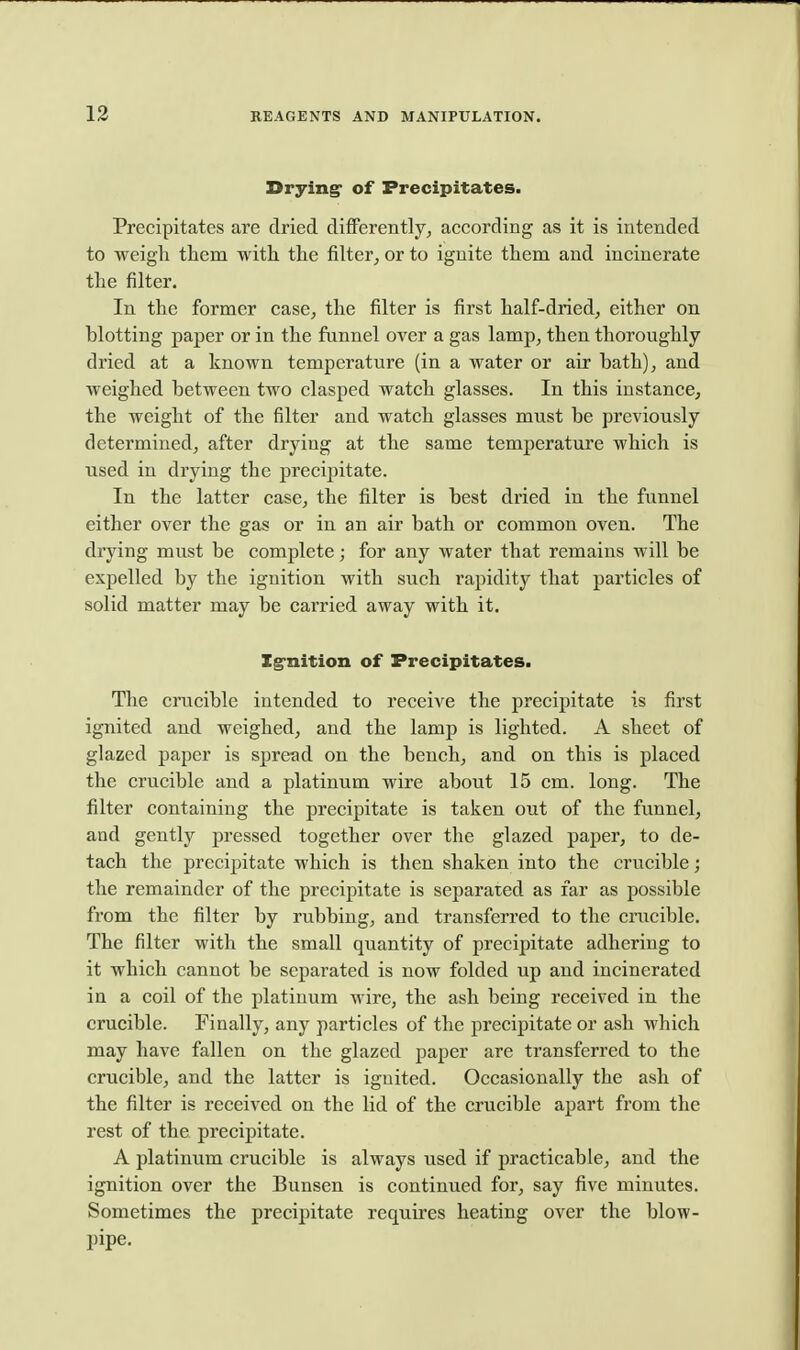 Drying of Precipitates. Precipitates are dried differently^ according as it is intended to weigh them with the filter, or to ignite them and incinerate the filter. In the former case, the filter is first half-dried, either on blotting paper or in the funnel over a gas lamp, then thoroughly dried at a known temperature (in a water or air bath), and weighed between two clasped watch glasses. In this instance, the weight of the filter and watch glasses must be previously determined, after drying at the same temperature which is used in drying the precipitate. In the latter case, the filter is best dried in the funnel either over the gas or in an air bath or common oven. The drying must be complete; for any water that remains will be expelled by the ignition with such rapidity that particles of solid matter may be carried away with it. Ig-nition of Precipitates. The ciTicible intended to receive the precipitate is first ignited and weighed, and the lamp is lighted. A sheet of glazed paper is spread on the bench, and on this is placed the crucible and a platinum wire about 15 cm. long. The filter containing the precipitate is taken out of the funnel, and gently pressed together over the glazed paper, to de- tach the precipitate which is then shaken into the crucible; the remainder of the precipitate is separated as far as possible from the filter by rubbing, and transferred to the crucible. The filter with the small quantity of precipitate adhering to it which cannot be separated is now folded up and incinerated in a coil of the platinum wire, the ash being received in the crucible. Finally, any particles of the precipitate or ash which may have fallen on the glazed paper are transferred to the crucible, and the latter is ignited. Occasionally the ash of the filter is received on the lid of the crucible apart from the rest of the precipitate. A platinum crucible is always used if practicable, and the ignition over the Bunsen is continued for, say five minutes. Sometimes the precipitate requires heating over the blow- pipe.