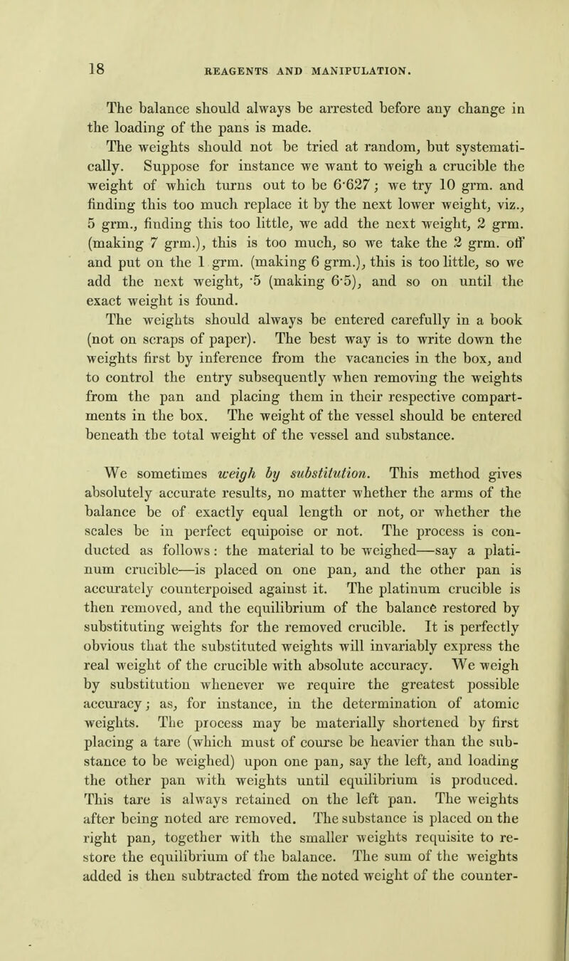 The balance should always be arrested before any change in the loading of the pans is made. The weights should not be tried at random, but systemati- cally. Suppose for instance we want to weigh a crucible the weight of which turns out to be 6627; we try 10 grm. and finding this too much replace it by the next lower weight, viz., 5 grm., finding this too little, we add the next weight, 2 grm. (making 7 grm.), this is too much, so we take the 2 grm. off and put on the 1 grm. (making 6 grm.), this is too little, so we add the next weight, 5 (making 65), and so on until the exact weight is found. The weights should always be entered carefully in a book (not on scraps of paper). The best way is to write down the weights first by inference from the vacancies in the box, and to control the entry subsequently when removing the weights from the pan and placing them in their respective compart- ments in the box. The weight of the vessel should be entered beneath the total weight of the vessel and substance. We sometimes weigh by substitution. This method gives absolutely accurate results, no matter whether the arms of the balance be of exactly equal length or not, or whether the scales be in perfect equipoise or not. The process is con- ducted as follows: the material to be weighed—say a plati- num crucible—is placed on one pan, and the other pan is accurately counterpoised against it. The platinum crucible is then removed, and the equilibrium of the balance restored by substituting weights for the removed crucible. It is perfectly obvious that the substituted weights will invariably express the real weight of the crucible with absolute accuracy. We weigh by substitution whenever we require the greatest possible accuracy; as, for instance, in the determination of atomic weights. The process may be materially shortened by first placing a tare (which must of course be heavier than the sub- stance to be weighed) upon one pan, say the left, and loading the other pan with weights until equilibrium is produced. This tare is always retained on the left pan. The weights after being noted are removed. The substance is placed on the right pan, together with the smaller weights requisite to re- store the equilibrium of tlie balance. The sum of the weights added is then subtracted from the noted weight of the counter-
