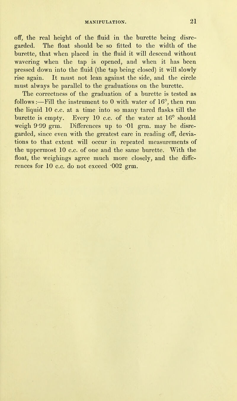 off, the real height of the fluid in the bui'ette being disre- garded. The float should be so fitted to the width of the burette, that when placed in the fluid it will descend without wavering when the tap is opened, and when it has been pressed down into the fluid (the tap being closed) it will slowly rise again. It must not lean against the side, and the circle must always be parallel to the graduations on the burette. The correctness of the graduation of a burette is tested as follows:—Fill the instrument to 0 with water of 16°, then run the liquid 10 c.c. at a time into so many tared flasks till the burette is empty. Every 10 c.c. of the water at 16° should weigh 9'99 grm. Differences up to 01 grm. may be disre- garded, since even with the greatest care in reading off, devia- tions to that extent will occur in repeated measurements of the uppermost 10 c.c. of one and the same burette. With the float, the weighings agree much more closely, and the diffe- rences for 10 c.c. do not exceed 002 grm.