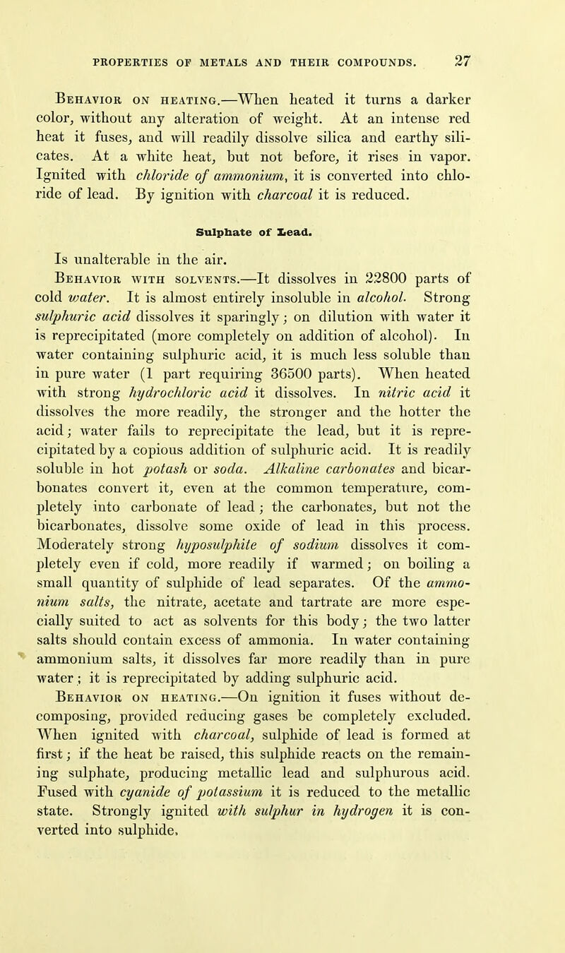 Behavior on heating.—When heated it turns a darker color, without any alteration of weight. At an intense red heat it fuses^ and will readily dissolve silica and earthy sili- cates. At a white heat^ but not before, it rises in vapor. Ignited with chloride of ammonium, it is converted into chlo- ride of lead. By ignition with charcoal it is reduced. Sulphate of Iiead. Is unalterable in the air. Behavior with solvents.—It dissolves in 22800 parts of cold vjater. It is almost entirely insoluble in alcohol. Strong sulphuric acid dissolves it sparingly; on dilution with water it is reprecipitated (more completely on addition of alcohol). In water containing sulphuric acid, it is much less soluble than in pure water (1 part requiring 36500 parts). When heated with strong hydrochloric acid it dissolves. In nitric acid it dissolves the more readily, the stronger and the hotter the acid; water fails to reprecipitate the lead, but it is repre- cipitated by a copious addition of sulphuric acid. It is readily soluble in hot potash or soda. Alkaline carbonates and bicar- bonates convert it, even at the common temperature, com- pletely into carbonate of lead ; the carbonates, but not the bicarbonates, dissolve some oxide of lead in this process. Moderately strong hyposulphite of sodium dissolves it com- pletely even if cold, more readily if warmed; on boiling a small quantity of sulphide of lead separates. Of the ammo- nium salts, the nitrate, acetate and tartrate are more espe- cially suited to act as solvents for this body; the two latter salts should contain excess of ammonia. In water containing ammonium salts, it dissolves far more readily than in pure water ; it is reprecipitated by adding sulphuric acid. Behavior on heating.—On ignition it fuses without de- composing, provided reducing gases be completely excluded. When ignited with charcoal, sulphide of lead is formed at first; if the heat be raised, this sulphide reacts on the remain- ing sulphate, producing metallic lead and sulphurous acid. Fused with cyanide of potassium it is reduced to the metallic state. Strongly ignited witJi sulphur in hydrogen it is con- verted into sulphide.