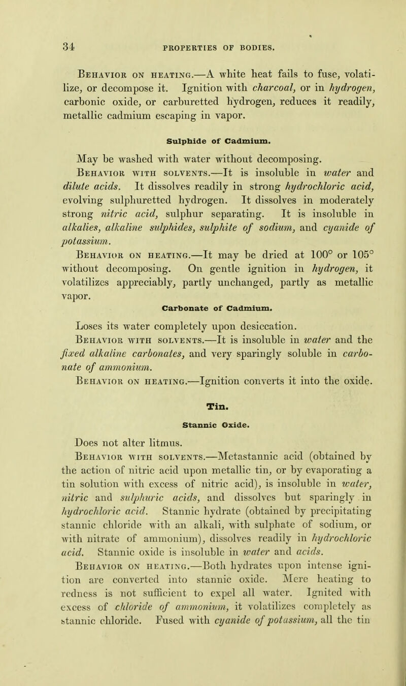 Behavior on heati^jg.—A white heat fails to fuse, volati- lize, or decompose it. Ignition with charcoal, or in hydrogen, carbonic oxide, or carburetted hydrogen, reduces it readily, metallic cadmium escaping in vapor. Sulpbide of Cadmium. May be washed with water without decomposing. Behavior with solvents.—It is insoluble in water and dilute acids. It dissolves readily in strong hydrochloric acid, evolving sulphuretted hydrogen. It dissolves in moderately strong nitric acid, sulphur separating. It is insoluble in alkalies, alkaline sulphides, sulphite of sodium, and cyanide of potassium. Behavior on heating.—It may be dried at 100° or 105° without decomposing. On gentle ignition in hydrogen, it volatilizes appreciably, partly unchanged, partly as metallic vapor. Carbonate of Cadmium. Loses its water completely upon desiccation. Behavior with solvents.—It is insoluble in water and the fixed alkaline carbonates, and very sparingly soluble in carbo- nate of ammonium. Behavior on heating.—Ignition converts it into the oxide. Tin. stannic Oxide. Does not alter litmus. Behavior with solvents.—Metastannic acid (obtained by the action of nitric acid upon metallic tin, or by evaporatiug a tin solution with excess of nitric acid), is insoluble in water, nitric and sulphuric acids, and dissolves but sparingly in hydrochloric acid. Stannic hydrate (obtained by precipitating stannic chloride with an alkali, with sulphate of sodium, or with nitrate of ammonium), dissolves readily in hydrochloric acid. Stannic oxide is insoluble in water and acids. Behavior on heating.—Both hydrates upon intense igni- tion are converted into stannic oxide. Mere heating to redness is not sufficient to expel all water. Ignited with excess of chloride of ammonium, it volatilizes completely as stannic chloride. Fused with cyanide of potassium, all the tin