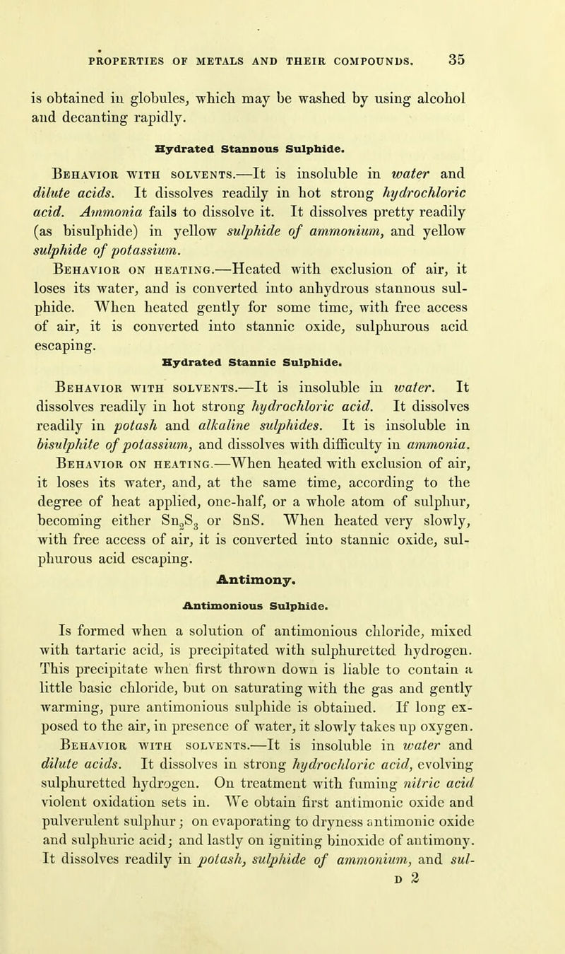 is obtained iu globules, whicli may be washed by using alcohol and decanting rapidly. Hydrated Stannous Sulphide. Behavior with solvents.—It is insoluble in water and dilute acids. It dissolves readily in hot strong hydrochloric acid. Ammonia fails to dissolve it. It dissolves pretty readily (as bisulphide) in yellow sulphide of ammonium, and yellow sulphide of potassium. Behavior on heating.—Heated with exclusion of air, it loses its water, and is converted into anhydrous stannous sul- phide. When heated gently for some time, with free access of air, it is converted into stannic oxide, sulphurous acid escaping. Hydrated Stannic Sulpbidei Behavior with solvents.—It is insoluble in water. It dissolves readily in hot strong hydrochloric acid. It dissolves readily in potash and alkaline sulphides. It is insoluble in bisulphite of potassium, and dissolves with difficulty in ammonia. Behavior on heating.—When heated with exclusion of air, it loses its water, and, at the same time, according to the degree of heat applied, one-half, or a whole atom of sulphur, becoming either Sn^Sg or SnS. When heated very slowly, with free access of air, it is converted into stannic oxide, sul- phurous acid escaping. Antimony. Antimonious Sulpbide. Is formed when a solution of antimonious chloride, mixed with tartaric acid, is precipitated with sulphuretted hydrogen. This precipitate when first thrown down is liable to contain a little basic chloride, but on saturating with the gas and gently warming, pure antimonious sulphide is obtained. If long ex- posed to the air, in presence of water, it slowly takes ujj oxygen. Behavior with solvents.—It is insoluble in water and dilute acids. It dissolves in strong hydrochloric acid, evolving sulphuretted hydrogen. On treatment with fuming nitric acid violent oxidation sets in. We obtain first antimonic oxide and pulverulent sulphur; on evaporating to dryness antimonic oxide and sulphuric acid; and lastly on igniting binoxide of antimony. It dissolves readily in potash, sulphide of ammonium, and sul- D 2