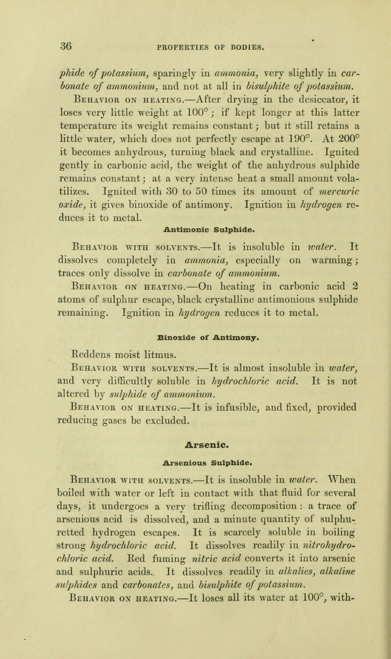 phide of potassium, sparingly in ammonia, very slightly in car- bonate of ammonium, and not at all in bisulphite of potassium. Behavior on heating.—After drying in the desiccator, it loses very little weight at 100° ; if kept longer at this latter temperature its weight remains constant; but it still retains a little water, which does not perfectly escape at 190°. At 200° it becomes anhydrous, turning black and crystalline. Ignited gently in carbonic acid, the weight of the anhydrous sulphide remains constant; at a very intense heat a small amount vola- tilizes. Ignited with 30 to 50 times its amount of mercuric oxide, it gives binoxide of antimony. Ignition in hydrogen re- duces it to metal. Antimonic Sulphide. Behavior with solvents.—It is insoluble in water. It dissolves completely in ammonia, especially on warming; traces only dissolve in carbonate of ammonium. Behavior on heating.—On heating in carbonic acid 2 atoms of sulphur escape, black crystalline antimonious sulphide remaining. Ignition in hydrogen reduces it to metal. Binoxide of Antimony. Reddens moist litmus. Behavior with solvents.—It is almost insoluble in water, and very difficultly soluble in hydrochloric acid. It is not altered by sulphide of ammonium. Behavior on heating.—It is infusible, and fixed, provided reducing gases be excluded. Arsenic. Arsenious Sulphide. Behavior with solvents.—It is insoluble in water. When boiled with water or left in contact with that fluid for several days, it undergoes a very trifling decomposition : a trace of arsenious acid is dissolved, and a minute quantity of sulphu- retted hydrogen escapes. It is scarcely soluble in boiling strong hydrochloric acid. It dissolves readily in nitrohydro- chloric acid. Red fuming nitric acid converts it into arsenic and sulphuric acids. It dissolves readily in alkalies, alkaline sulphides and carbonates, and bisulphite of potassium. Behavior on heating.—It loses all its water at 100°, with-