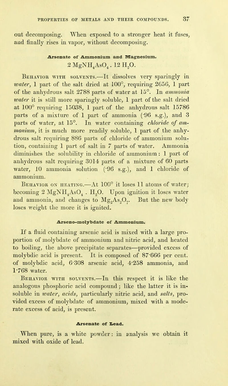 out decomposing. When exposed to a stronger heat it fuses^ and finally rises in vapor, without decomposing. Arsenate of Ammonium and Magnesium. 2 MgNH^AsO^. 12 H^O. Behavior with solvents.—It dissolves very sparingly in water, 1 part of the salt dried at 100°, requiring 2656, 1 part of the anhydrous salt 2788 parts of water at 15°. In ammonia water it is still more sparingly soluble, 1 part of the salt dried at 100° requiring 15038, 1 part of the anhydrous salt 15786 parts of a mixture of 1 part of ammonia {'96 s.g.), and 3 parts of water, at 15°. In water containing chloride of am- monium, it is much more readily soluble, 1 part of the anhy- drous salt requiring 886 parts of chloride of ammonium solu- tion, containing 1 part of salt in 7 parts of water. Ammonia diminishes the solubility in chloride of ammonium : 1 part of anhydrous salt requiring 3014 parts of a mixture of 60 parts water, 10 ammonia solution (96 s.g.), and 1 chloride of ammonium. Behavior on heating.—At 100° it loses 11 atoms of water; becoming 2 MgNH^AsO^ . HgO. Upon ignition it loses water and ammonia, and changes to MggAsjO^. But the new body loses weight the more it is ignited. Arseno-molybdate of Ammoniums If a fluid containing arsenic acid is mixed with a large pro- portion of molybdate of ammonium and nitric acid, and heated to boiling, the above precipitate separates—provided excess of molybdic acid is present. It is composed of 87666 per cent, of molybdic acid, 6'308 arsenic acid, 4'258 ammonia, and 1-768 water. Behavior with solvents.—In this respect it is like the analogous phosphoric acid compound; like the latter it is in- soluble in water, acids, particularly nitric acid, and salts, pro- vided excess of molybdate of ammonium, mixed with a mode- rate excess of acid, is present. Arsenate of Iiead. When pure, is a white powder: in analysis we obtain it mixed with oxide of lead.