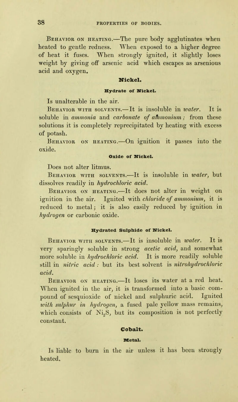 88 Behavior on heating.—The pure body agglutinates when heated to gentle redness. When exposed to a higher degree of heat it fuses. When strongly ignited, it slightly loses weight by giving off arsenic acid which escapes as arsenious acid and oxygen. Nickel. Hydrate of XCickel. Is unalterable in the air. Behavior with solvents.—It is insoluble in water. It is soluble in ammonia and carbonate of ammonium; from these solutions it is completely reprecipitated by heating with excess of potash. Behavior on heating.—On ignition it passes into the oxide. Oxide of Nickel. Does not alter litmus. Behavior with solvents.—It is insoluble in water, but dissolves readily in hydrochloric acid. Behavior on heating.—It does not alter in weight on ignition in the air. Ignited with chloride of ammonium, it is reduced to metal; it is also easily reduced by ignition in hydrogen or carbonic oxide. Hydrated Sulpbide of XTickel. Behavior with solvents.—It is insoluble in water. It is very sparingly soluble in strong acetic acid, and somewhat more soluble in hydrochloric acid. It is more readily soluble still in nitric acid : but its best solvent is nitrohydrochloric acid. Behavior on heating.—It loses its water at a red heat. When ignited in the air, it is transformed into a basic com- pound of sesquioxide of nickel and sulphuric acid. Ignited with sulphur in hydrogen, a fused pale yellow mass remains, which consists of Ni^S, but its composition is not perfectly constant. Cobalt. Ketal. Is liable to burn in the air unless it has been strongly heated.