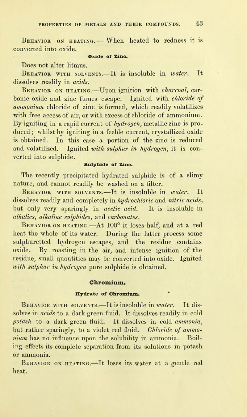 Behavior on heating. — When heated to redness it is converted into oxide. Oxide of Zinc. Does not alter litmus. Behavior with solvents.—It is insoluble in water. It dissolves readily in acids. Behavior on heating.—Upon ignition with charcoal, car- bonic oxide and zinc fumes escape. Ignited with chloride of ammonium chloride of zinc is formed, which readily volatilizes with free access of air, or with excess of chloride of ammonium. By igniting in a rapid current of hydrogen, metallic zinc is pro- duced ; whilst by igniting in a feeble current, crystallized oxide is obtained. In this case a portion of the zinc is reduced and volatilized. Ignited with sulphur in hydrogen, it is con- verted into sulphide. Sulpbide of Zinc. The recently precipitated hydrated sulphide is of a slimy nature, and cannot readily be washed on a filter. Behavior with solvents.—It is insoluble in water. It dissolves readily and completely in hydrochloric and nitric acids, but only very sparingly in acetic acid. It is insoluble in alkalies, alkaline sulphides, and carbonates. Behavior on heating.—At 100° it loses half, and at a red heat the whole of its water. During the latter process some sulphuretted hydrogen escapes, and the residue contains oxide. By roasting in the air, and intense ignition of the residue, small quantities may be converted into oxide. Ignited tvith sulphur in hydrogen pure sulphide is obtained. Chromium. Hydrate of Chromium. * Behavior with solvents.—It is insoluble in water. It dis- solves in acids to a dark green fluid. It dissolves readily in cold potash to a dark green fluid. It dissolves in cold ammonia, but rather sparingly, to a violet red fluid. Chloride of ammo- nium has no influence upon the solubility in ammonia. Boil- ing efiects its complete separation from its solutions in potash or ammonia. Behavior on heating.—It loses its water at a gentle red heat.