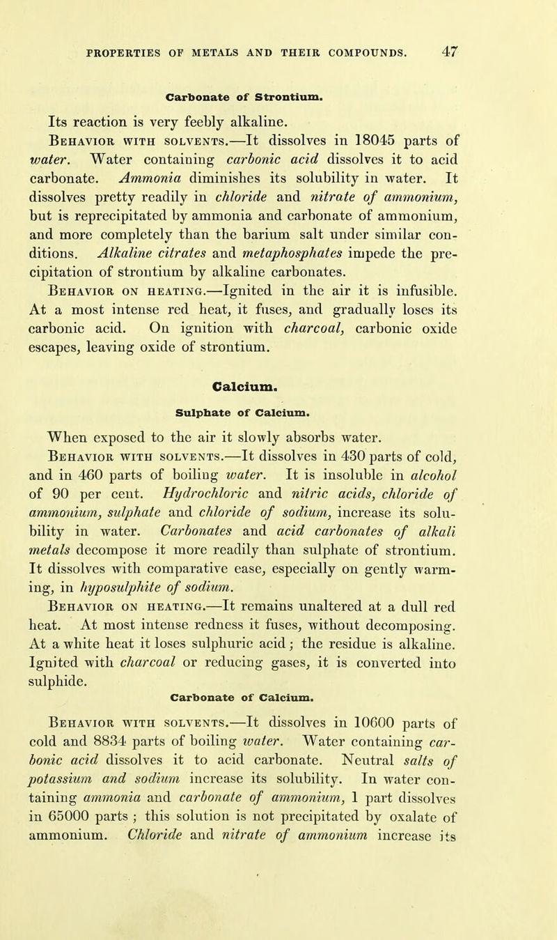 Carbonate of Strontium. Its reaction is very feebly alkaline. Behavior with solvents.—It dissolves in 18045 parts of water. Water containing carbonic acid dissolves it to acid carbonate. Ammonia diminishes its solubility in water. It dissolves pretty readily in chloride and nitrate of ammonium, but is reprecipitated by ammonia and carbonate of ammonium, and more completely than the barium salt under similar con- ditions. Alkaline citrates and metaphosphates impede the pre- cipitation of strontium by alkaline carbonates. Behavior on heating.—Ignited in the air it is infusible. At a most intense red heat, it fuses, and gradually loses its carbonic acid. On ignition with charcoal, carbonic oxide escapes, leaving oxide of strontium. Calcium. Sulpbate of Calcium. When exposed to the air it slowly absorbs water. Behavior with solvents.—It dissolves in 430 parts of cold, and in 460 parts of boiling water. It is insoluble in alcohol of 90 per cent. Hydrochloric and nitric acids, chloride of ammonium, sulphate and chloride of sodium, increase its solu- bility in water. Carbonates and acid carbonates of alkali metals decompose it more readily than sulphate of strontium. It dissolves with comparative ease, especially on gently warm- ing, in hyposulphite of sodium. Behavior on heating.—It remains unaltered at a dull red heat. At most intense redness it fuses, without decomposing. At a white heat it loses sulphuric acid; the residue is alkaline. Ignited with charcoal or reducing gases, it is converted into sulphide. Carbonate of Calcium. Behavior with solvents.—It dissolves in 10600 parts of cold and 8834 parts of boiling water. Water containing car- bonic acid dissolves it to acid carbonate. Neutral salts of potassium and sodium increase its solubility. In water con- taining ammonia and carbonate of ammonium, 1 part dissolves in 65000 parts ; this solution is not precipitated by oxalate of ammonium. Chloride and nitrate of ammonium increase its