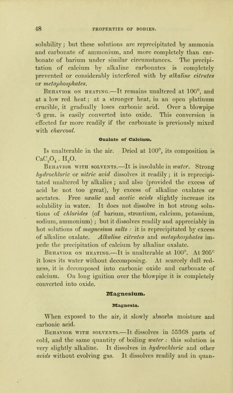 solubility; but these solutions are reprecipitated by ammonia and carbonate of ammonium, and more completely than car- bonate of barium under similar circumstances. The precipi- tation of calcium by alkaline carbonates is completely prevented or considerably interfered with by alkaline citrates or metaphosphates. Behavior on heating.—It remains unaltered at 100°, and at a low red heat; at a stronger heat, in an open platinum crucible, it gradually loses carbonic acid. Over a blowpipe '5 grm. is easily converted into oxide. This conversion is effected far more readily if the carbonate is previously mixed with charcoal. Oxalate of Calcium. Is unalterable in the air. Dried at 100°, its composition is CaCp^ . up. Behavior with solvents.—It is insoluble in xvater. Strong hydrochloric or nitric acid dissolves it readily; it is reprecipi- tated unaltered by alkalies ; and also (provided the excess of acid be not too great), by excess of alkaline oxalates or acetates. Free oxalic and acetic acids slightly increase its solubility in water. It does not dissolve in hot strong solu- tions of chlorides (of barium, strontium, calcium, potassium, sodium, ammonium) ; but it dissolves readily and appreciably in hot solutions of magnesium salts : it is reprecipitated by excess of alkaline oxalate. Alkaline citrates and metaphosphates im- pede the precipitation of calcium by alkaline oxalate. Behavior on heating.—It is unalterable at 100°. At 205° it loses its water without decomposing. At scarcely dull red- ness, it is decomposed into carbonic oxide and carbonate of calcium. On long ignition over the -blowpipe it is completely converted into oxide. SXagrnesium. Magnesia. When exposed to the air, it slowly absorbs moisture and carbonic acid. Behavior with solvents.—It dissolves in 55368 parts of cold, and the same quantity of boiling water : this solution is very slightly alkaline. It dissolves in hydrochloric and other acids without evolving gas. It dissolves readily and in quan-