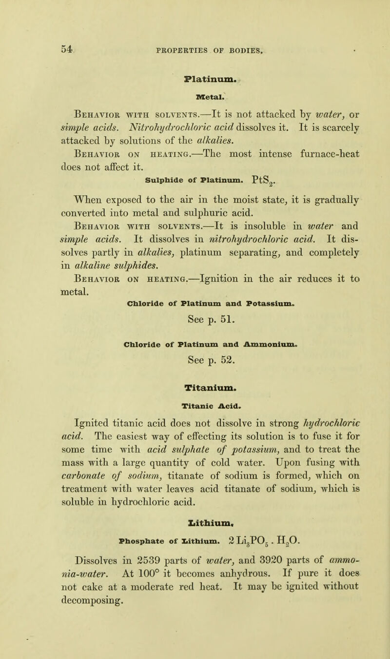 Platinum. Metal. Behavior with solvents.—It is not attacked by water, or simple acids. Nitrohydrochloric acid dissolves it. It is scarcely attacked by solutions of the alkalies. Behavior on heating.—The most intense furnace-heat does not affect it. Sulphide of Platinum. FtS^. When exposed to the air in the moist state, it is gradually converted into metal and sulphuric acid. Behavior with solvents.—It is insoluble in water and simple acids. It dissolves in nitrohydrochloric acid. It dis- solves partly in alkalies, platinum separating, and completely in alkaline sulphides. Behavior on heating.—Ignition in the air reduces it to metal. Chloride of Platinum and Potassium. See p. 51. Chloride of Platinum and Ammonium. See p. 52. Titanium. Titanic Acid. Ignited titanic acid does not dissolve in strong hydrochloric acid. The easiest way of effecting its solution is to fuse it for some time with acid sulphate of potassium, and to treat the mass with a large quantity of cold water. Upon fusing with carbonate of sodium., titanate of sodium is formed, which on treatment with water leaves acid titanate of sodium, which is soluble in hydrochloric acid. Ziittaium. Phosphate of Xiithium. 2LigP05.H20. Dissolves in 2539 parts of water, and 3920 parts of ammo- nia-water. At 100° it becomes anhydrous. If pure it does not cake at a moderate red heat. It may be ignited without decomposing.