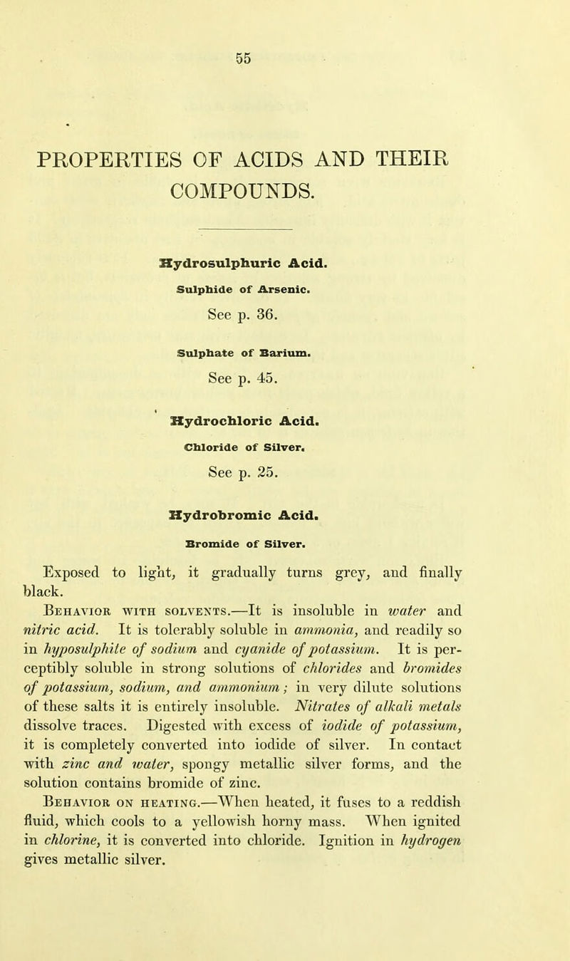 PROPERTIES OF ACIDS AND THEIR COMPOUNDS. Kydrosulphuric Acid. Sulpbide of Arsenic. See p. 36. Sulpbate of Barium. See p. 45. Hydrochloric Acid. Cbloride of Silver. See p. 25. Hydrobromic Acid. Bromide of Silver. Exposed to liglit, it gradually turns grey, and finally black. Behavior with solvents.—It is insoluble in water and nitric acid. It is tolerably soluble in ammonia, and readily so in hyposulphite of sodium and cyanide of potassium. It is per- ceptibly soluble in strong solutions of chlorides and bromides of potassium, sodium, and ammonium; in very dilute solutions of these salts it is entirely insoluble. Nitrates of alkali metals dissolve traces. Digested with excess of iodide of potassium, it is completely converted into iodide of silver. In contact with zinc and water, spongy metallic silver forms, and the solution contains bromide of zinc. Behavior on heating.—When heated, it fuses to a reddish fluid, which cools to a yellowish horny mass. When ignited in chlorine, it is converted into chloride. Ignition in hydrogen gives metallic silver.