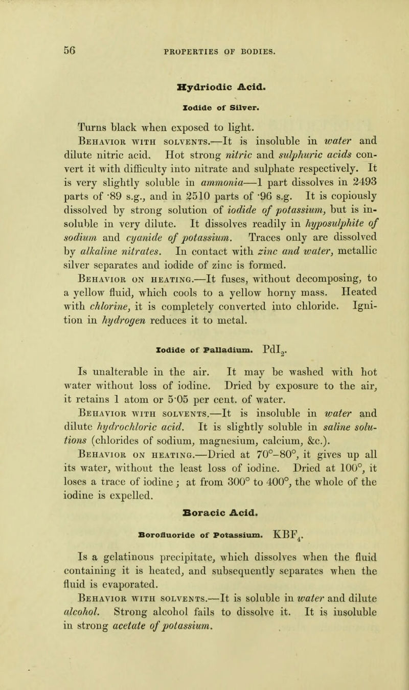 Kydriodic Acid. Iodide of Silver. Turns black when exposed to light. Behavior with solvents.—It is insoluble in water and dilute nitric acid. Hot strong nitric and sulphuric acids con- vert it with difficulty into nitrate and sulphate respectively. It is very slightly soluble in ammonia—1 part dissolves in 2493 parts of 'SO s.g., and in 2510 parts of '96 s.g. It is copiously dissolved by strong solution of iodide of potassium, but is in- soluble in very dilute. It dissolves readily in hyposulphite of sodium and cyanide of potassium. Traces only are dissolved by alkaline nitrates. In contact with zinc and water, metallic silver separates and iodide of zinc is formed. Behavior on heating.—It fuses, without decomposing, to a yellow fluid, which cools to a yellow horny mass. Heated with chlorine, it is completely converted into chloride. Igni- tion in hydrogen reduces it to metal. Iodide of PaUadium. Pdl^. Is unalterable in the air. It may be washed with hot water without loss of iodine. Dried by exposure to the air, it retains 1 atom or 5 05 per cent, of water. Behavior with solvents.—It is insoluble in water and dilute hydrochloric acid. It is slightly soluble in saline solu- tions (chlorides of sodium, magnesium, calcium, &c.). Behavior on heating.—Dried at 70°-80°, it gives up all its water, without the least loss of iodine. Dried at 100°, it loses a trace of iodine ; at from 300° to 400°, the whole of the iodine is expelled. Boracic Acid. Borofluoride of Potassium. KBF,. Is a gelatinous precipitate, which dissolves when the fluid containing it is heated, and subsequently separates when the fluid is evaporated. Behavior with solvents.—It is soluble in water and dilute alcohol. Strong alcohol fails to dissolve it. It is insoluble in strong acetate of potassium.